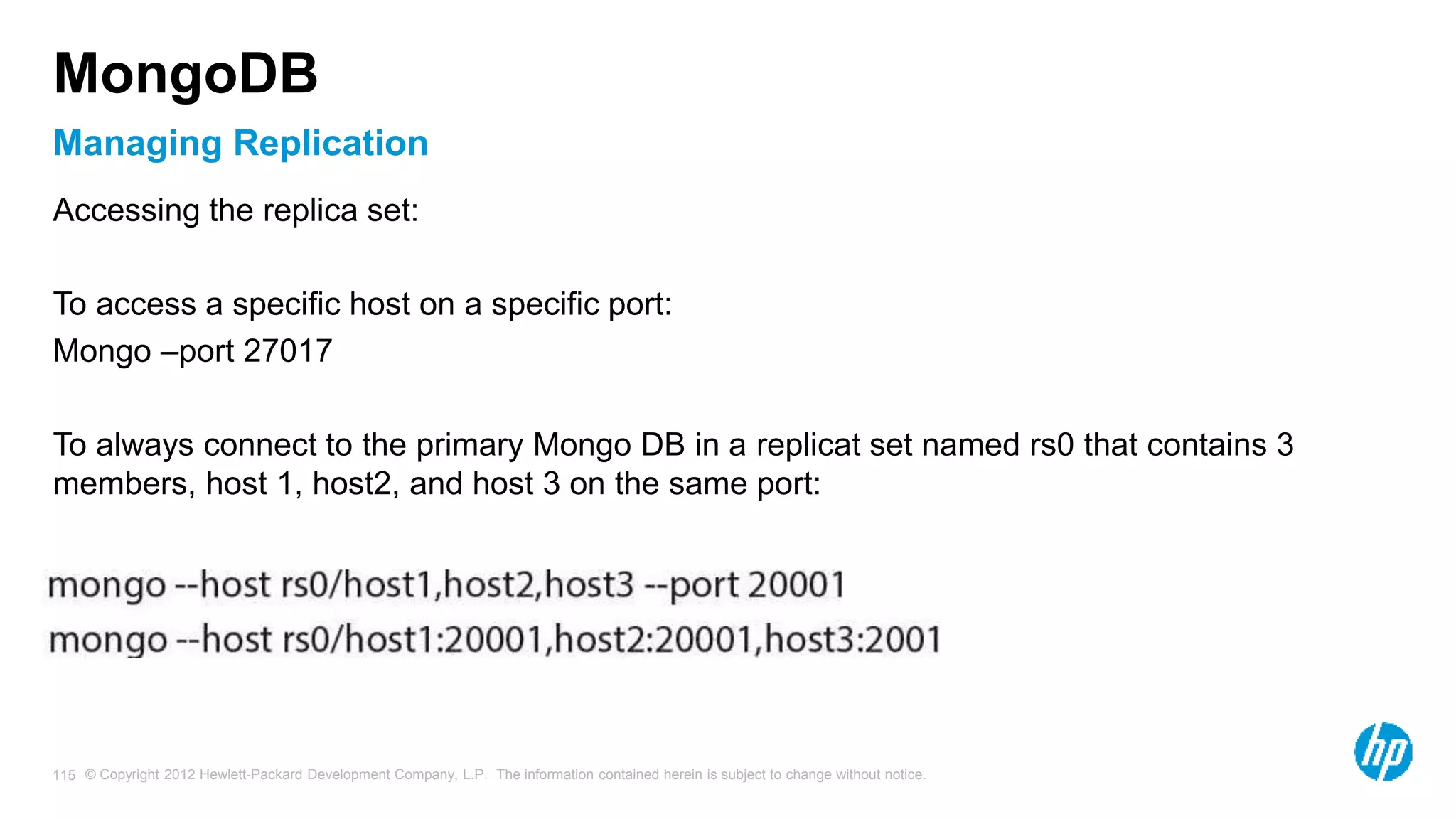 © Copyright 2012 Hewlett-Packard Development Company, L.P. The information contained herein is subject to change without notice. 115 Managing Replication MongoDB Accessing the replica set: To access a specific host on a specific port: Mongo –port 27017 To always connect to the primary Mongo DB in a replicat set named rs0 that contains 3 members, host 1, host2, and host 3 on the same port: 
