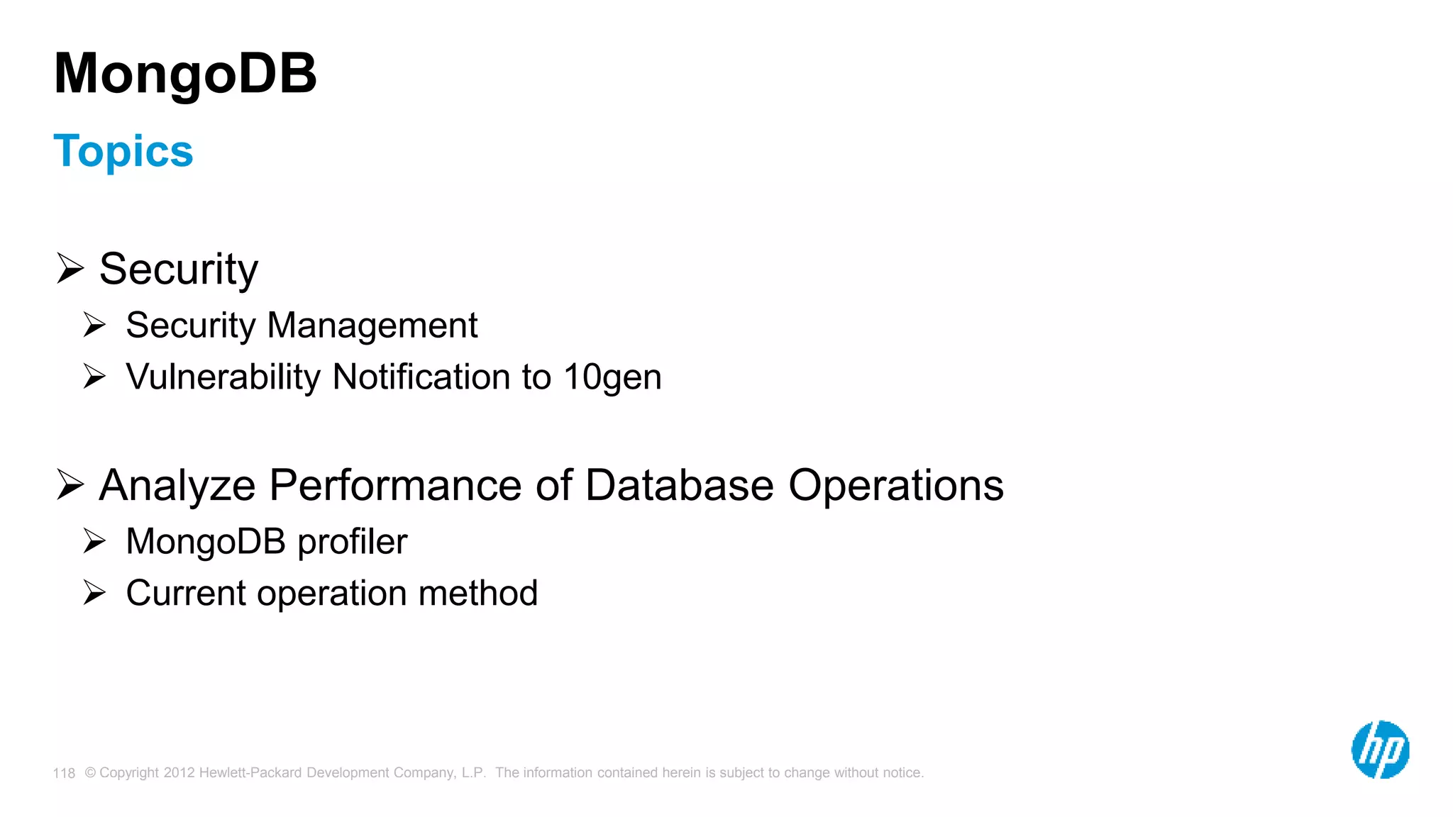 © Copyright 2012 Hewlett-Packard Development Company, L.P. The information contained herein is subject to change without notice. 118 Topics MongoDB  Security  Security Management  Vulnerability Notification to 10gen  Analyze Performance of Database Operations  MongoDB profiler  Current operation method 