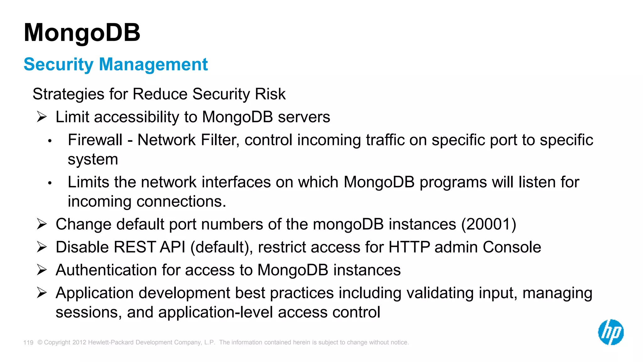 © Copyright 2012 Hewlett-Packard Development Company, L.P. The information contained herein is subject to change without notice. 119 Security Management MongoDB Strategies for Reduce Security Risk  Limit accessibility to MongoDB servers • Firewall - Network Filter, control incoming traffic on specific port to specific system • Limits the network interfaces on which MongoDB programs will listen for incoming connections.  Change default port numbers of the mongoDB instances (20001)  Disable REST API (default), restrict access for HTTP admin Console  Authentication for access to MongoDB instances  Application development best practices including validating input, managing sessions, and application-level access control 