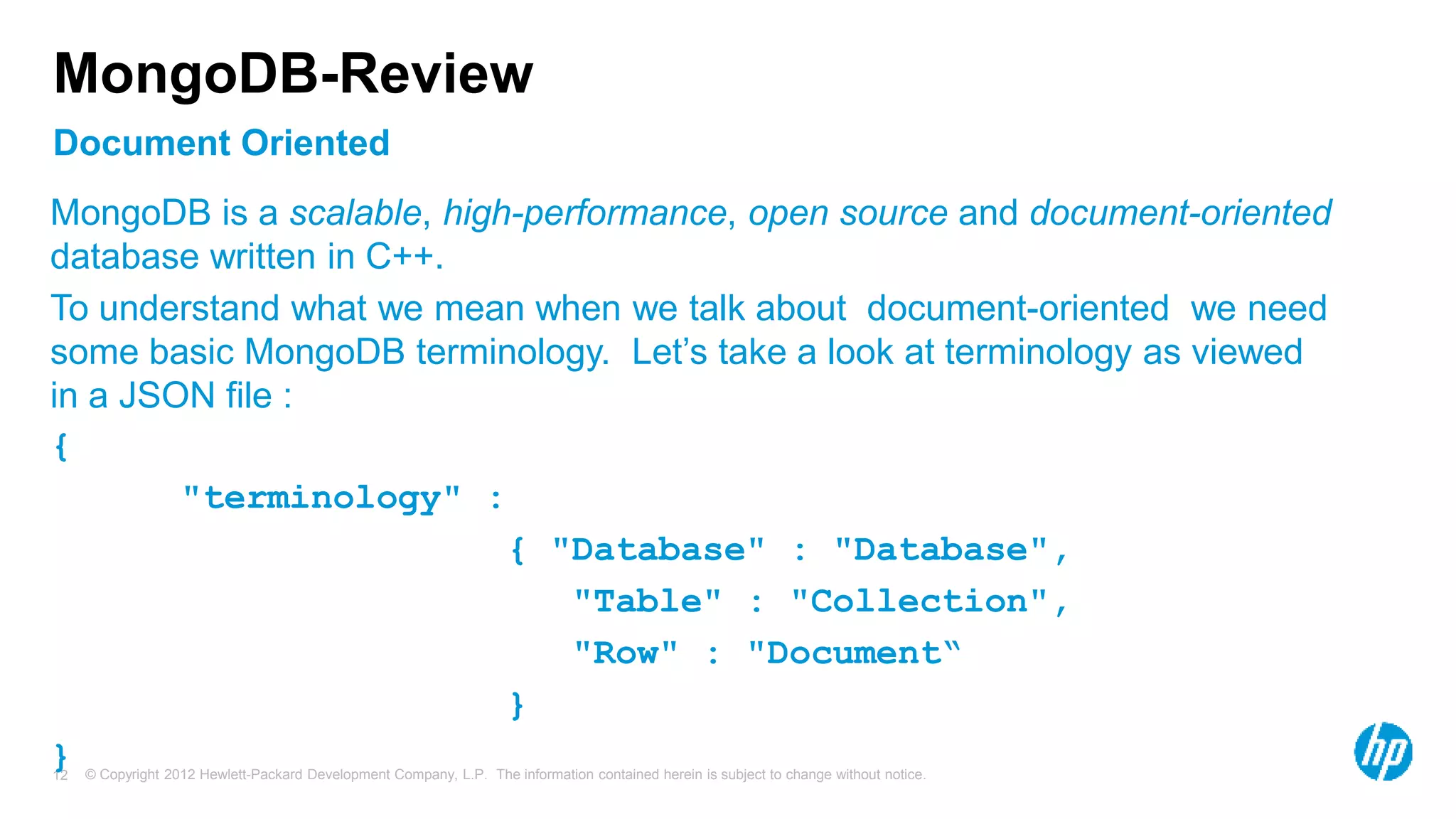 © Copyright 2012 Hewlett-Packard Development Company, L.P. The information contained herein is subject to change without notice. 12 Document Oriented MongoDB-Review MongoDB is a scalable, high-performance, open source and document-oriented database written in C++. To understand what we mean when we talk about document-oriented we need some basic MongoDB terminology. Let’s take a look at terminology as viewed in a JSON file : { "terminology" : { "Database" : "Database", "Table" : "Collection", "Row" : "Document“ } } 