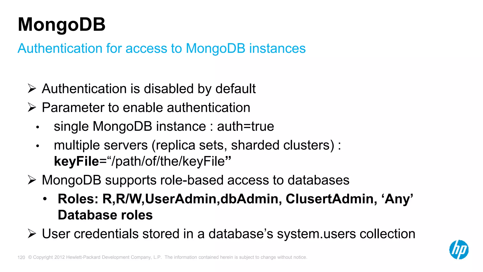 © Copyright 2012 Hewlett-Packard Development Company, L.P. The information contained herein is subject to change without notice. 120 Authentication for access to MongoDB instances MongoDB  Authentication is disabled by default  Parameter to enable authentication • single MongoDB instance : auth=true • multiple servers (replica sets, sharded clusters) : keyFile=“/path/of/the/keyFile”  MongoDB supports role-based access to databases • Roles: R,R/W,UserAdmin,dbAdmin, ClusertAdmin, ‘Any’ Database roles  User credentials stored in a database’s system.users collection 