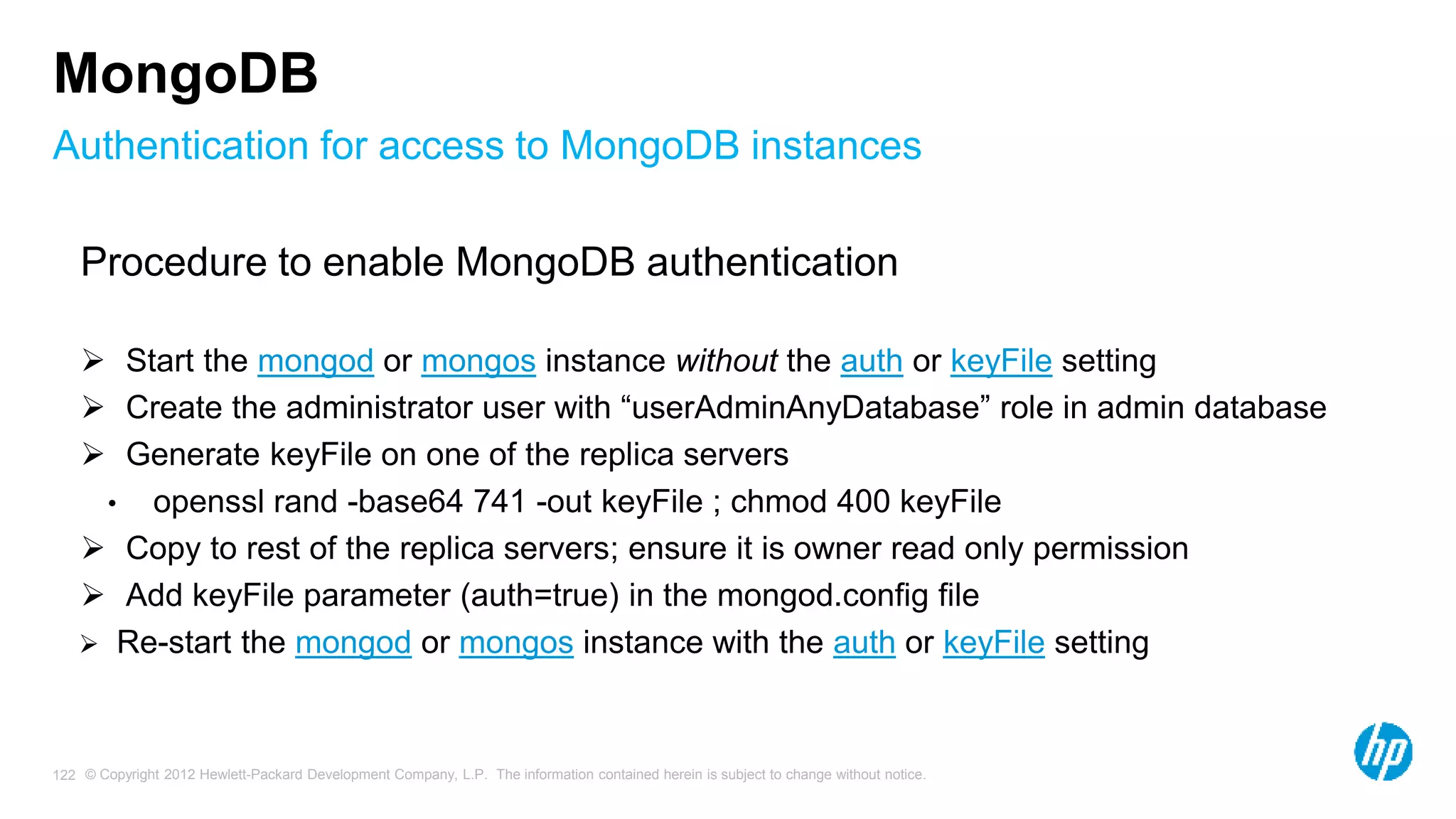 © Copyright 2012 Hewlett-Packard Development Company, L.P. The information contained herein is subject to change without notice. 122 Authentication for access to MongoDB instances MongoDB Procedure to enable MongoDB authentication  Start the mongod or mongos instance without the auth or keyFile setting  Create the administrator user with “userAdminAnyDatabase” role in admin database  Generate keyFile on one of the replica servers • openssl rand -base64 741 -out keyFile ; chmod 400 keyFile  Copy to rest of the replica servers; ensure it is owner read only permission  Add keyFile parameter (auth=true) in the mongod.config file  Re-start the mongod or mongos instance with the auth or keyFile setting 