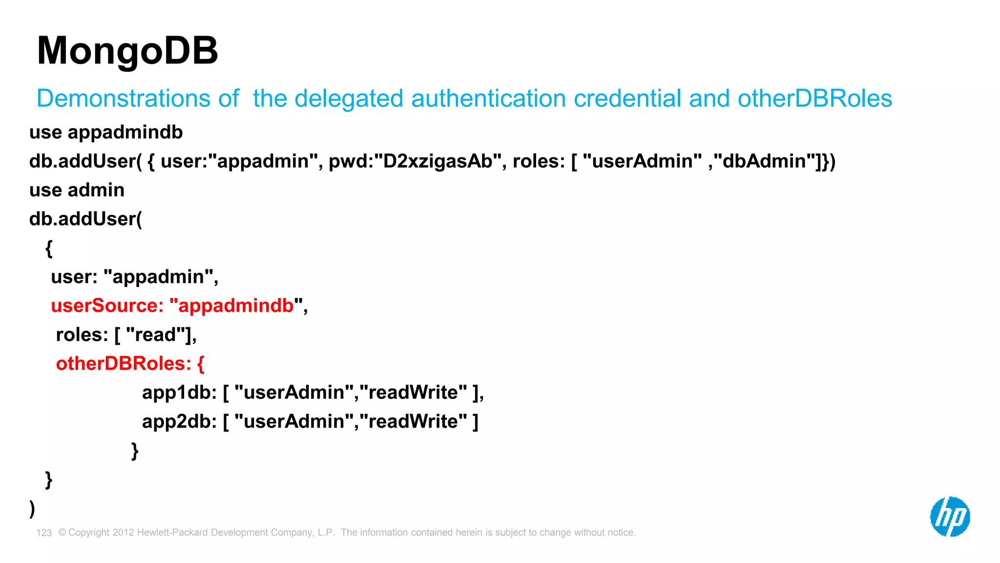 © Copyright 2012 Hewlett-Packard Development Company, L.P. The information contained herein is subject to change without notice. 123 Demonstrations of the delegated authentication credential and otherDBRoles MongoDB use appadmindb db.addUser( { user:"appadmin", pwd:"D2xzigasAb", roles: [ "userAdmin" ,"dbAdmin"]}) use admin db.addUser( { user: "appadmin", userSource: "appadmindb", roles: [ "read"], otherDBRoles: { app1db: [ "userAdmin","readWrite" ], app2db: [ "userAdmin","readWrite" ] } } ) 