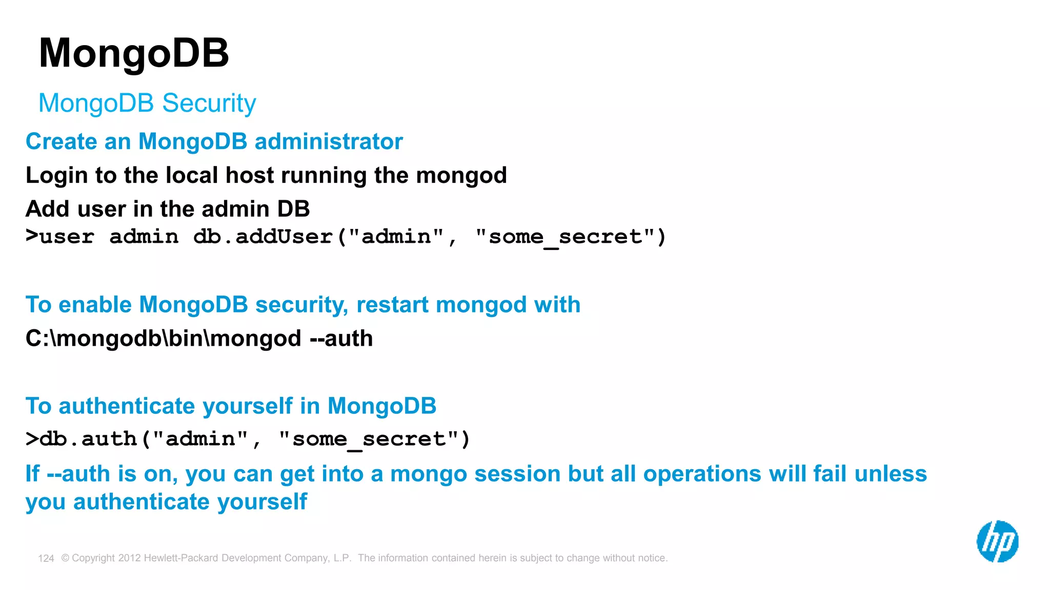 © Copyright 2012 Hewlett-Packard Development Company, L.P. The information contained herein is subject to change without notice. 124 MongoDB Security MongoDB Create an MongoDB administrator Login to the local host running the mongod Add user in the admin DB >user admin db.addUser("admin", "some_secret") To enable MongoDB security, restart mongod with C:mongodbbinmongod --auth To authenticate yourself in MongoDB >db.auth("admin", "some_secret") If --auth is on, you can get into a mongo session but all operations will fail unless you authenticate yourself 