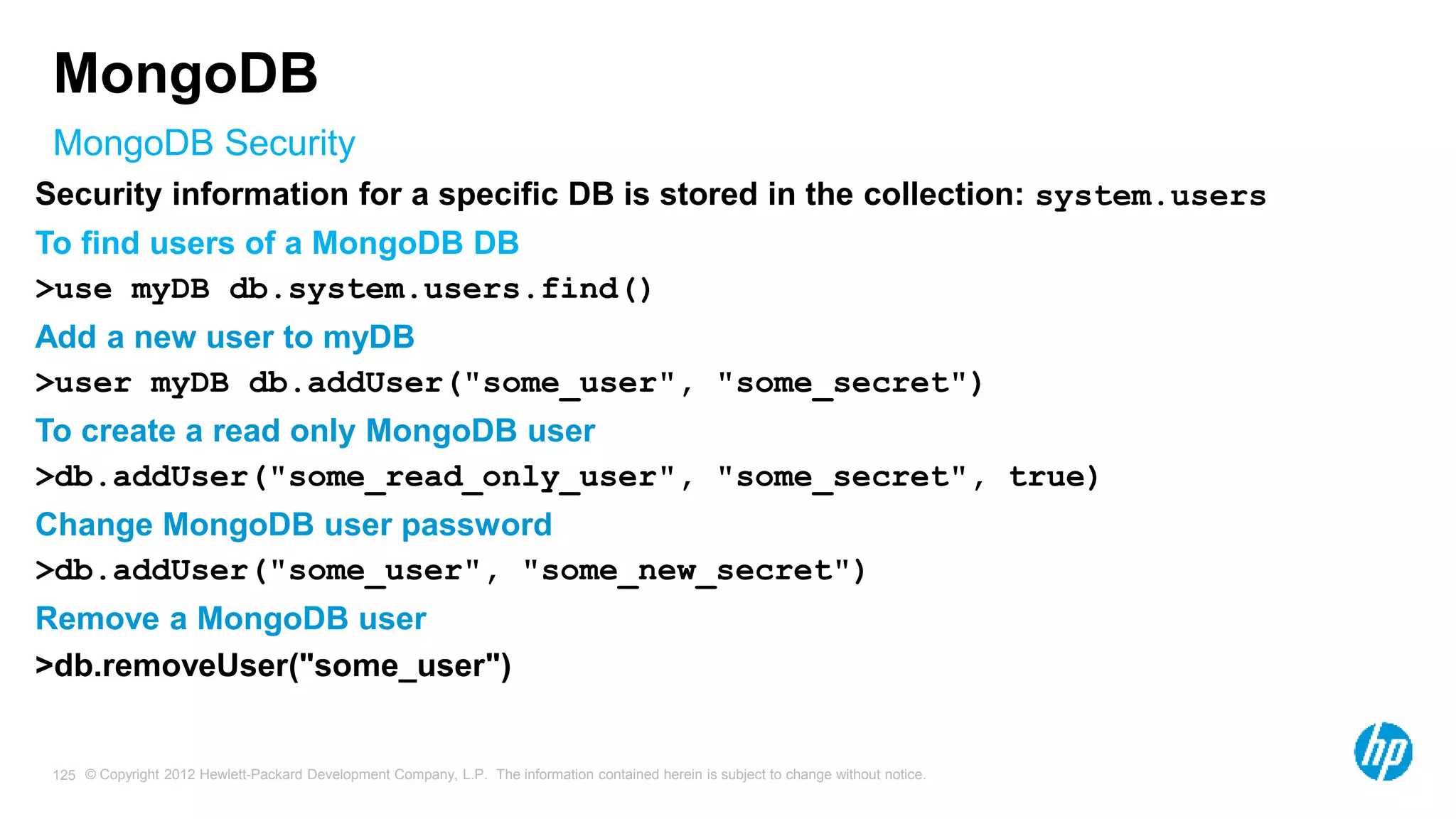© Copyright 2012 Hewlett-Packard Development Company, L.P. The information contained herein is subject to change without notice. 125 MongoDB Security MongoDB Security information for a specific DB is stored in the collection: system.users To find users of a MongoDB DB >use myDB db.system.users.find() Add a new user to myDB >user myDB db.addUser("some_user", "some_secret") To create a read only MongoDB user >db.addUser("some_read_only_user", "some_secret", true) Change MongoDB user password >db.addUser("some_user", "some_new_secret") Remove a MongoDB user >db.removeUser("some_user") 