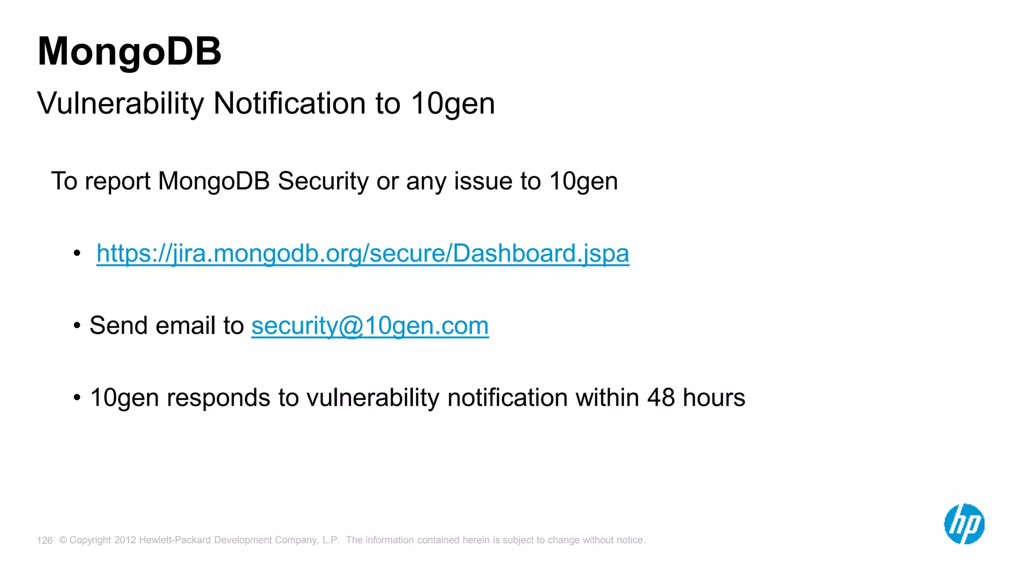© Copyright 2012 Hewlett-Packard Development Company, L.P. The information contained herein is subject to change without notice. 126 Vulnerability Notification to 10gen MongoDB To report MongoDB Security or any issue to 10gen • https://jira.mongodb.org/secure/Dashboard.jspa • Send email to security@10gen.com • 10gen responds to vulnerability notification within 48 hours 
