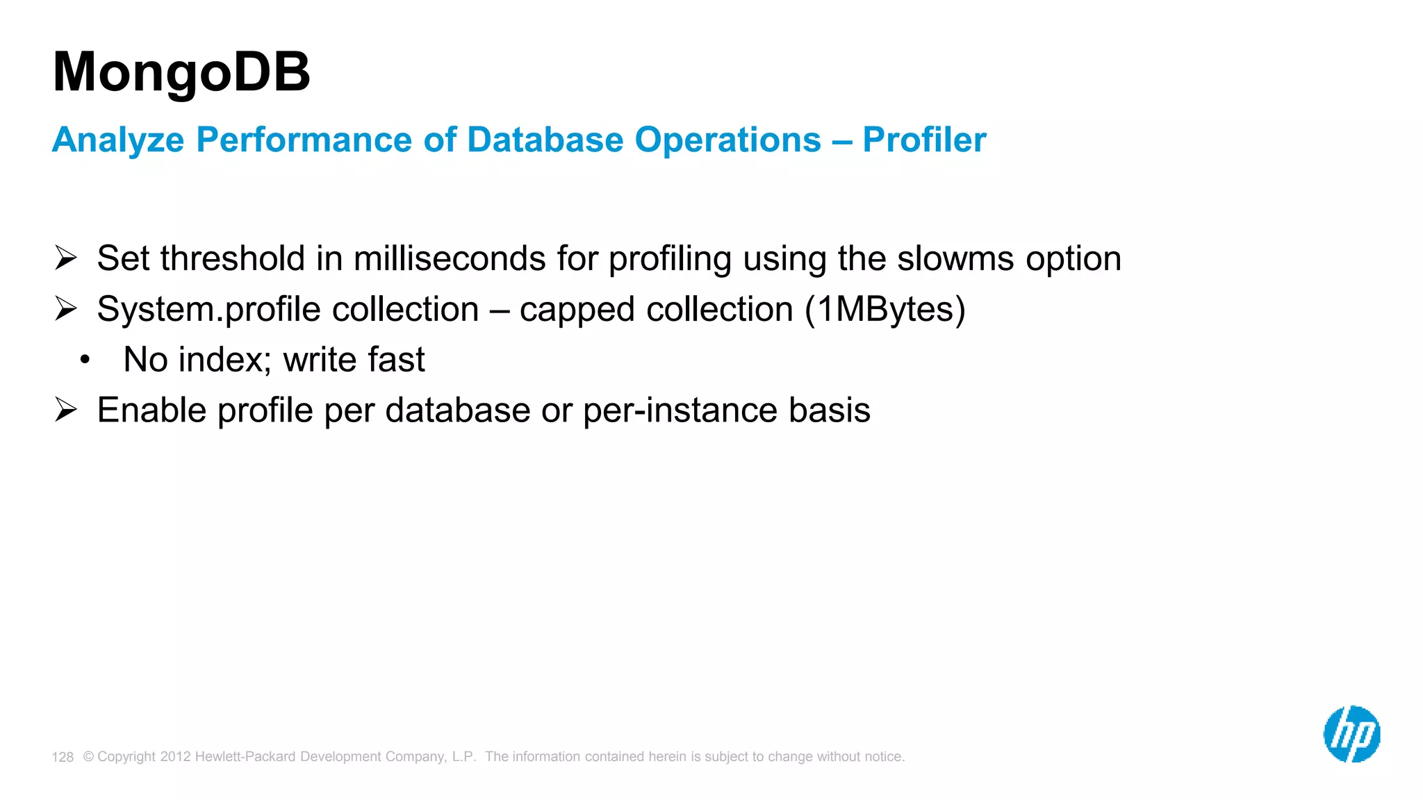 © Copyright 2012 Hewlett-Packard Development Company, L.P. The information contained herein is subject to change without notice. 128 Analyze Performance of Database Operations – Profiler MongoDB  Set threshold in milliseconds for profiling using the slowms option  System.profile collection – capped collection (1MBytes) • No index; write fast  Enable profile per database or per-instance basis 