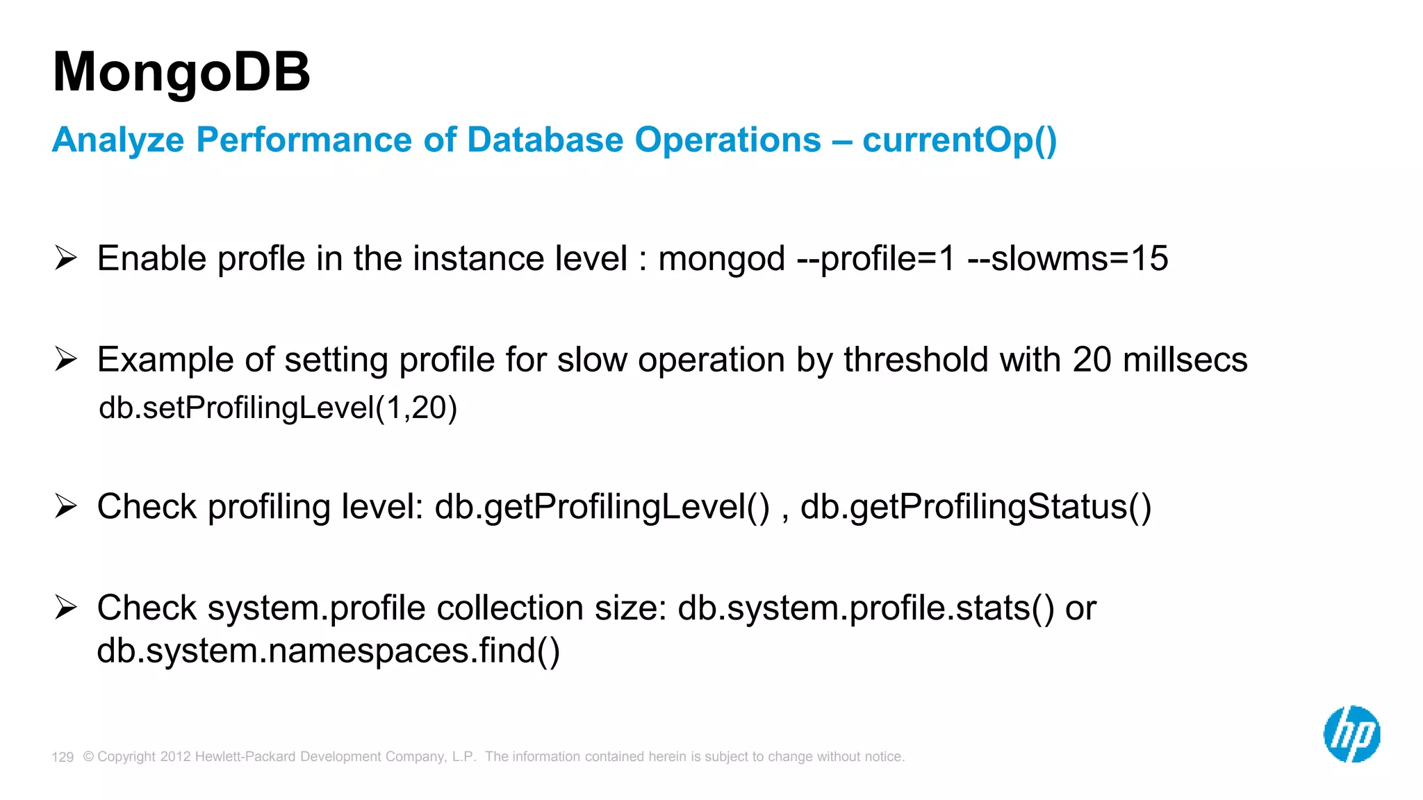 © Copyright 2012 Hewlett-Packard Development Company, L.P. The information contained herein is subject to change without notice. 129 Analyze Performance of Database Operations – currentOp() MongoDB  Enable profle in the instance level : mongod --profile=1 --slowms=15  Example of setting profile for slow operation by threshold with 20 millsecs db.setProfilingLevel(1,20)  Check profiling level: db.getProfilingLevel() , db.getProfilingStatus()  Check system.profile collection size: db.system.profile.stats() or db.system.namespaces.find() 