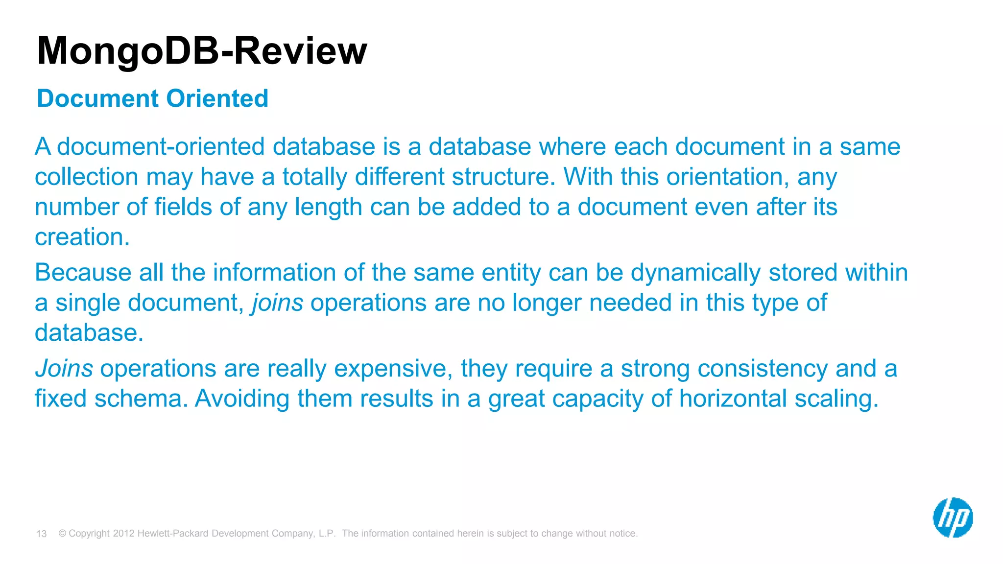 © Copyright 2012 Hewlett-Packard Development Company, L.P. The information contained herein is subject to change without notice. 13 Document Oriented MongoDB-Review A document-oriented database is a database where each document in a same collection may have a totally different structure. With this orientation, any number of fields of any length can be added to a document even after its creation. Because all the information of the same entity can be dynamically stored within a single document, joins operations are no longer needed in this type of database. Joins operations are really expensive, they require a strong consistency and a fixed schema. Avoiding them results in a great capacity of horizontal scaling. 