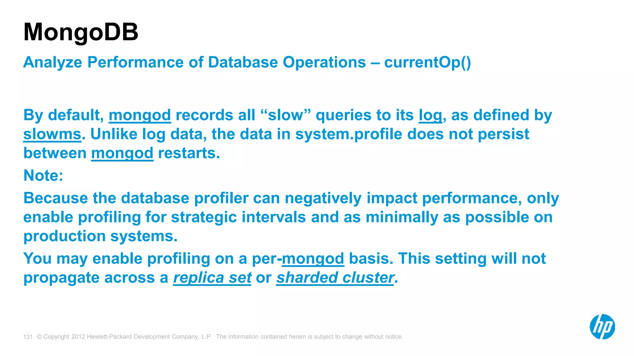 © Copyright 2012 Hewlett-Packard Development Company, L.P. The information contained herein is subject to change without notice. 131 Analyze Performance of Database Operations – currentOp() MongoDB By default, mongod records all “slow” queries to its log, as defined by slowms. Unlike log data, the data in system.profile does not persist between mongod restarts. Note: Because the database profiler can negatively impact performance, only enable profiling for strategic intervals and as minimally as possible on production systems. You may enable profiling on a per-mongod basis. This setting will not propagate across a replica set or sharded cluster. 