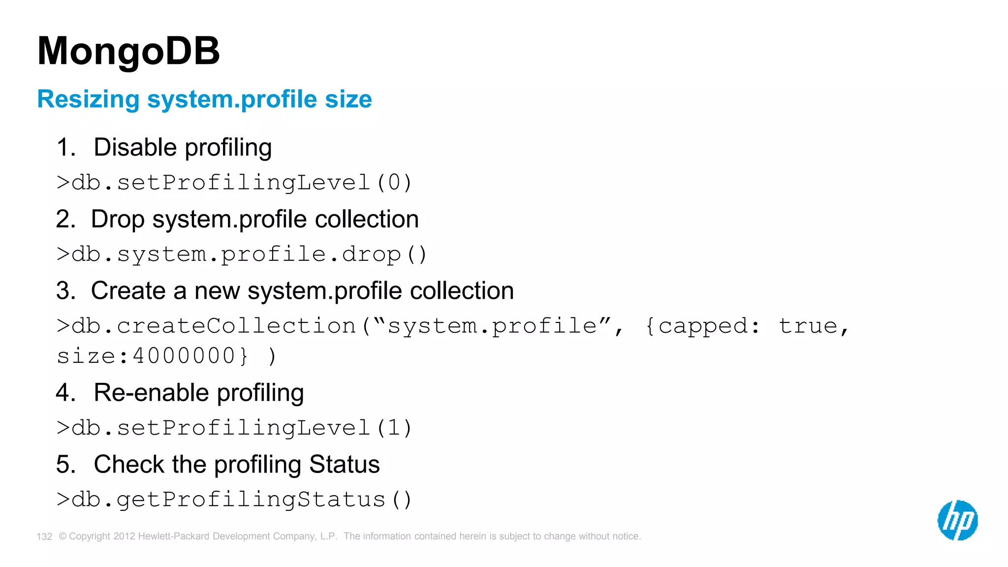 © Copyright 2012 Hewlett-Packard Development Company, L.P. The information contained herein is subject to change without notice. 132 Resizing system.profile size MongoDB 1. Disable profiling >db.setProfilingLevel(0) 2. Drop system.profile collection >db.system.profile.drop() 3. Create a new system.profile collection >db.createCollection(“system.profile”, {capped: true, size:4000000} ) 4. Re-enable profiling >db.setProfilingLevel(1) 5. Check the profiling Status >db.getProfilingStatus() 