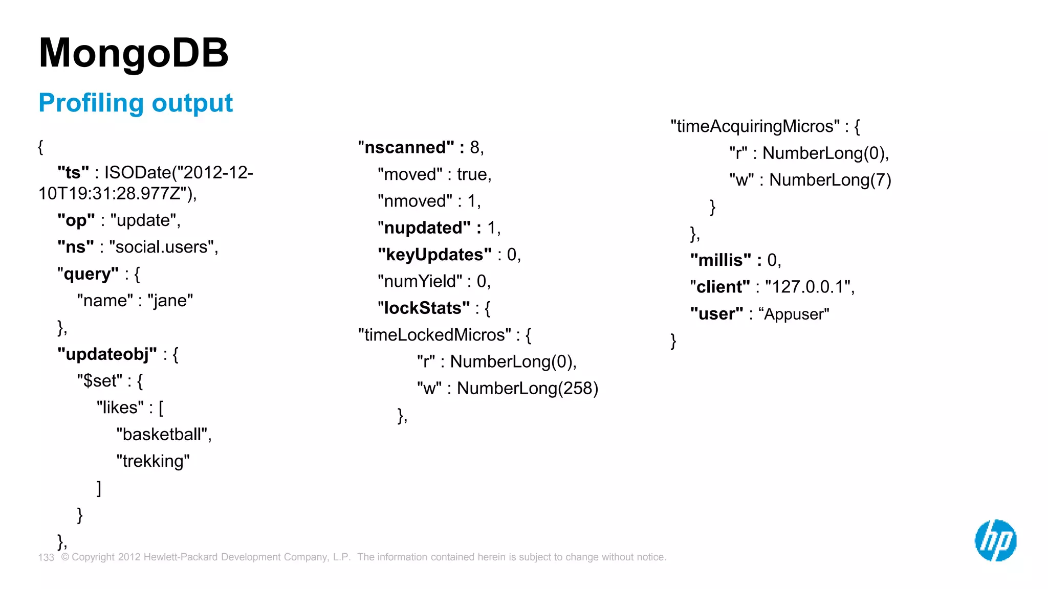 © Copyright 2012 Hewlett-Packard Development Company, L.P. The information contained herein is subject to change without notice. 133 MongoDB { "ts" : ISODate("2012-12- 10T19:31:28.977Z"), "op" : "update", "ns" : "social.users", "query" : { "name" : "jane" }, "updateobj" : { "$set" : { "likes" : [ "basketball", "trekking" ] } }, "nscanned" : 8, "moved" : true, "nmoved" : 1, "nupdated" : 1, "keyUpdates" : 0, "numYield" : 0, "lockStats" : { "timeLockedMicros" : { "r" : NumberLong(0), "w" : NumberLong(258) }, "timeAcquiringMicros" : { "r" : NumberLong(0), "w" : NumberLong(7) } }, "millis" : 0, "client" : "127.0.0.1", "user" : “Appuser" } Profiling output 