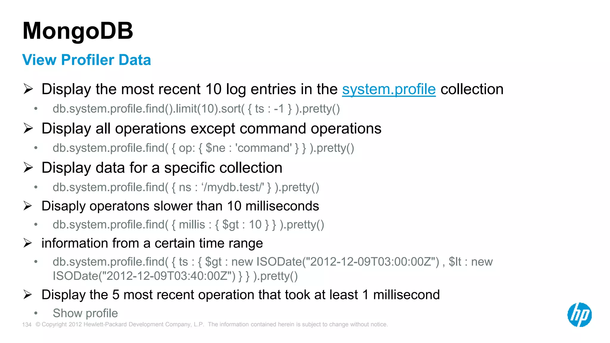 © Copyright 2012 Hewlett-Packard Development Company, L.P. The information contained herein is subject to change without notice. 134 View Profiler Data MongoDB  Display the most recent 10 log entries in the system.profile collection • db.system.profile.find().limit(10).sort( { ts : -1 } ).pretty()  Display all operations except command operations • db.system.profile.find( { op: { $ne : 'command' } } ).pretty()  Display data for a specific collection • db.system.profile.find( { ns : ‘/mydb.test/' } ).pretty()  Disaply operatons slower than 10 milliseconds • db.system.profile.find( { millis : { $gt : 10 } } ).pretty()  information from a certain time range • db.system.profile.find( { ts : { $gt : new ISODate("2012-12-09T03:00:00Z") , $lt : new ISODate("2012-12-09T03:40:00Z") } } ).pretty()  Display the 5 most recent operation that took at least 1 millisecond • Show profile 