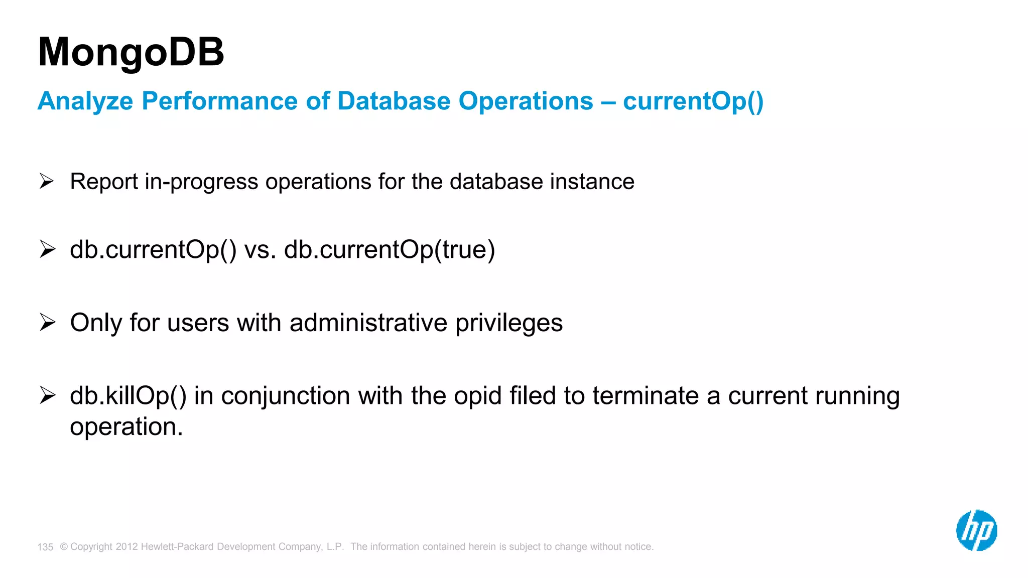 © Copyright 2012 Hewlett-Packard Development Company, L.P. The information contained herein is subject to change without notice. 135 Analyze Performance of Database Operations – currentOp() MongoDB  Report in-progress operations for the database instance  db.currentOp() vs. db.currentOp(true)  Only for users with administrative privileges  db.killOp() in conjunction with the opid filed to terminate a current running operation. 