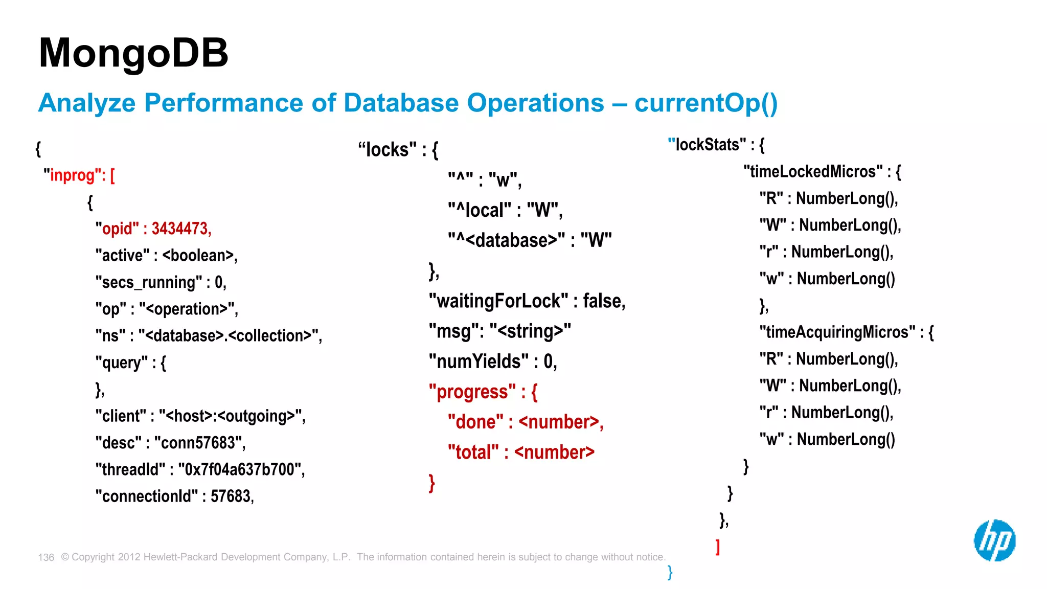 © Copyright 2012 Hewlett-Packard Development Company, L.P. The information contained herein is subject to change without notice. 136 MongoDB { "inprog": [ { "opid" : 3434473, "active" : <boolean>, "secs_running" : 0, "op" : "<operation>", "ns" : "<database>.<collection>", "query" : { }, "client" : "<host>:<outgoing>", "desc" : "conn57683", "threadId" : "0x7f04a637b700", "connectionId" : 57683, “locks" : { "^" : "w", "^local" : "W", "^<database>" : "W" }, "waitingForLock" : false, "msg": "<string>" "numYields" : 0, "progress" : { "done" : <number>, "total" : <number> } "lockStats" : { "timeLockedMicros" : { "R" : NumberLong(), "W" : NumberLong(), "r" : NumberLong(), "w" : NumberLong() }, "timeAcquiringMicros" : { "R" : NumberLong(), "W" : NumberLong(), "r" : NumberLong(), "w" : NumberLong() } } }, ] } Analyze Performance of Database Operations – currentOp() 
