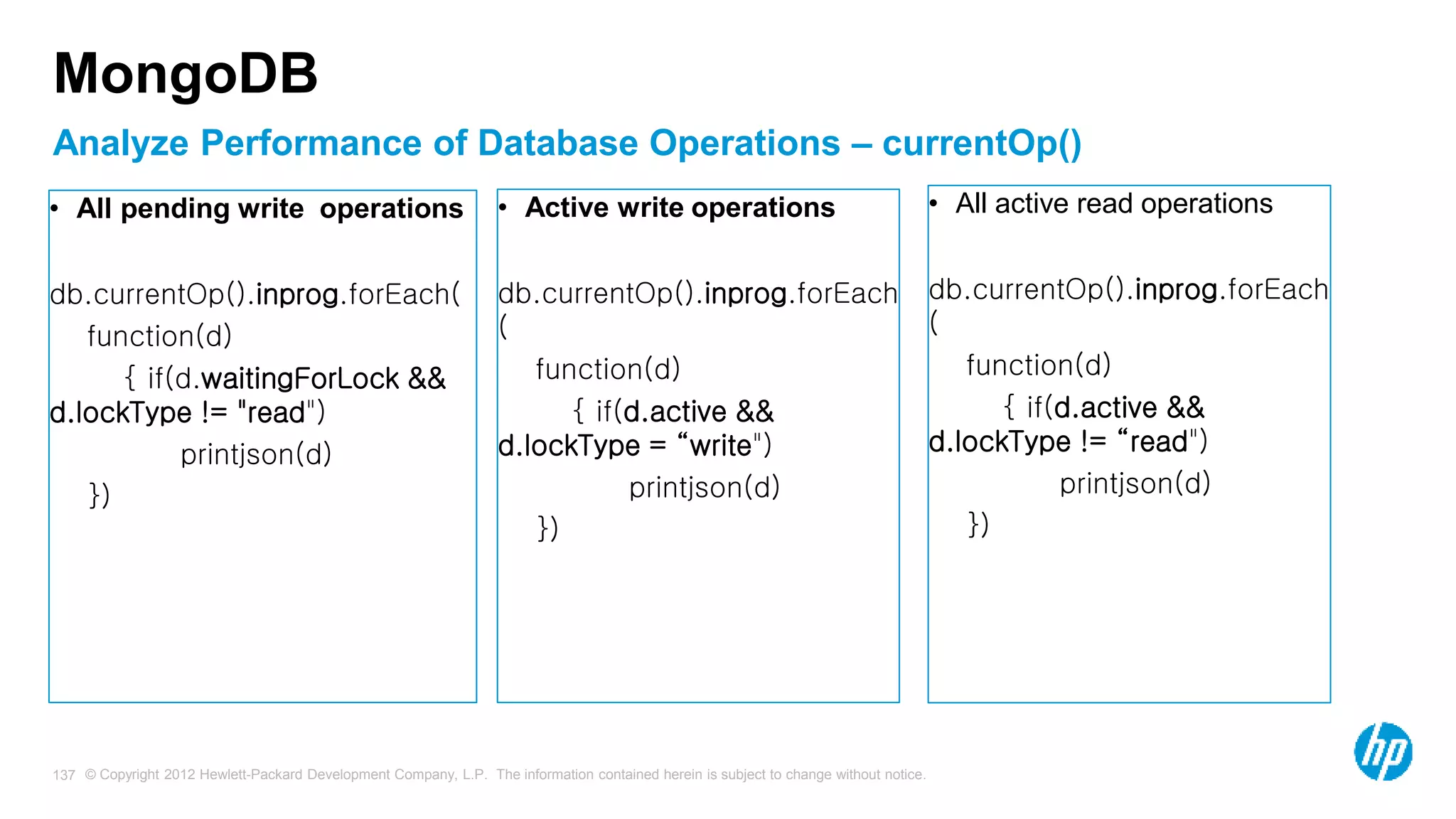 © Copyright 2012 Hewlett-Packard Development Company, L.P. The information contained herein is subject to change without notice. 137 MongoDB • All pending write operations db.currentOp().inprog.forEach( function(d) { if(d.waitingForLock && d.lockType != "read") printjson(d) }) • Active write operations db.currentOp().inprog.forEach ( function(d) { if(d.active && d.lockType = “write") printjson(d) }) • All active read operations db.currentOp().inprog.forEach ( function(d) { if(d.active && d.lockType != “read") printjson(d) }) Analyze Performance of Database Operations – currentOp() 