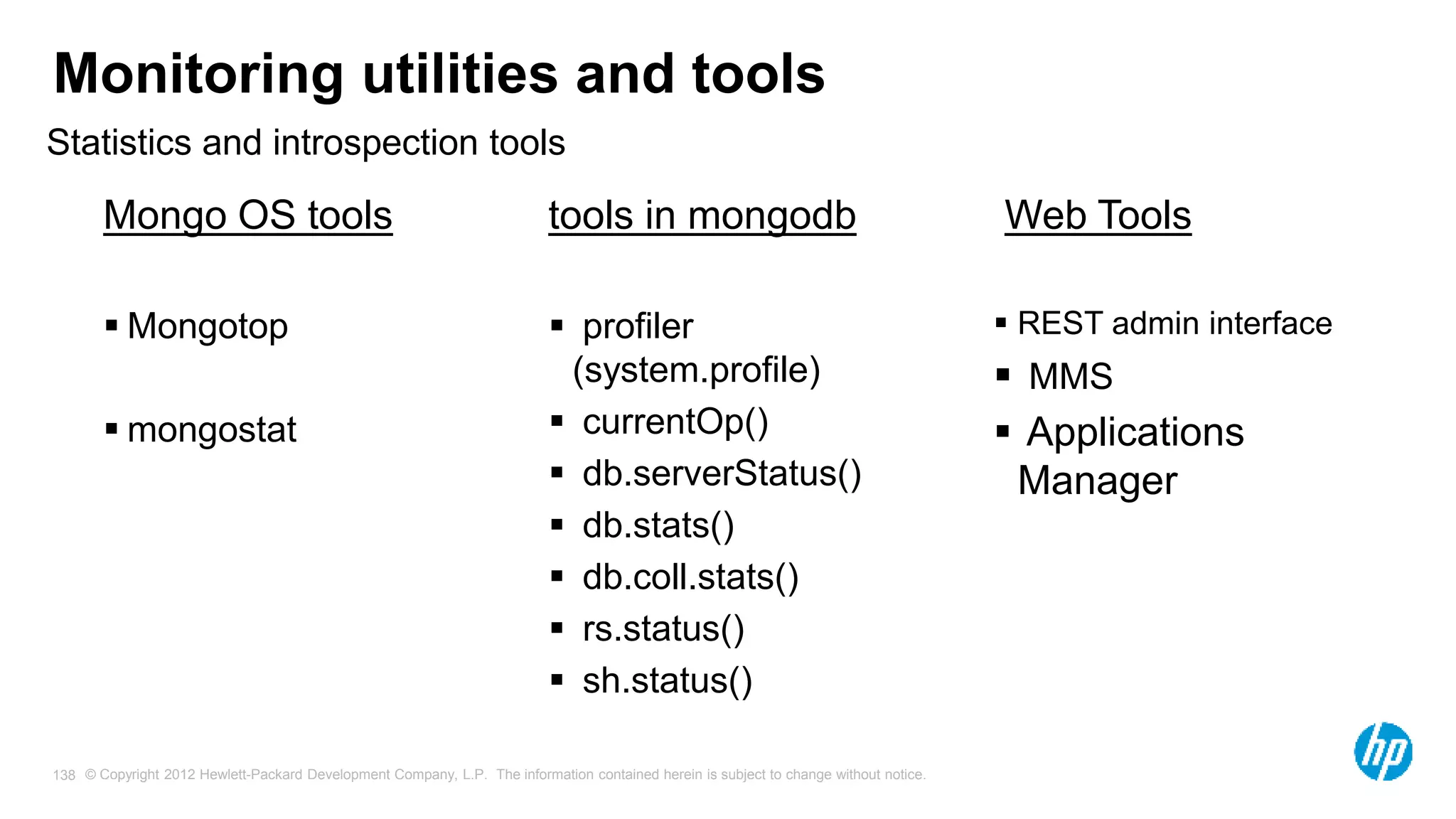 © Copyright 2012 Hewlett-Packard Development Company, L.P. The information contained herein is subject to change without notice. 138 Monitoring utilities and tools Mongo OS tools  Mongotop  mongostat tools in mongodb  profiler (system.profile)  currentOp()  db.serverStatus()  db.stats()  db.coll.stats()  rs.status()  sh.status() Web Tools  REST admin interface  MMS  Applications Manager Statistics and introspection tools 