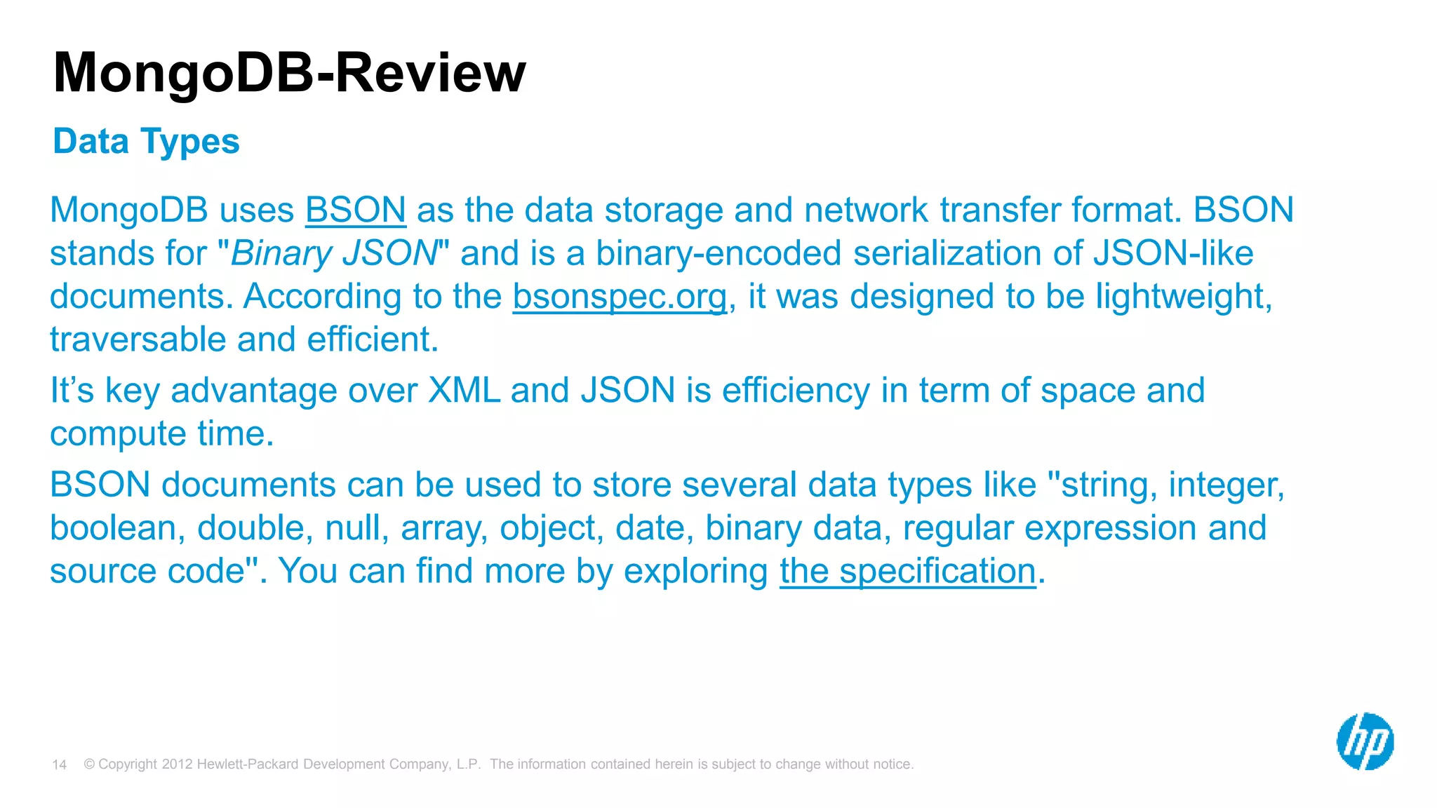 © Copyright 2012 Hewlett-Packard Development Company, L.P. The information contained herein is subject to change without notice. 14 Data Types MongoDB-Review MongoDB uses BSON as the data storage and network transfer format. BSON stands for "Binary JSON" and is a binary-encoded serialization of JSON-like documents. According to the bsonspec.org, it was designed to be lightweight, traversable and efficient. It’s key advantage over XML and JSON is efficiency in term of space and compute time. BSON documents can be used to store several data types like ''string, integer, boolean, double, null, array, object, date, binary data, regular expression and source code''. You can find more by exploring the specification. 