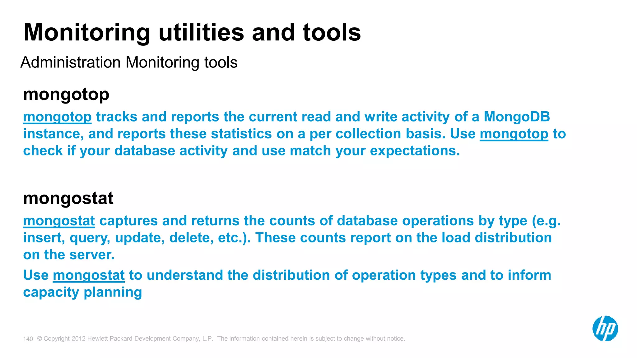 © Copyright 2012 Hewlett-Packard Development Company, L.P. The information contained herein is subject to change without notice. 140 Monitoring utilities and tools mongotop mongotop tracks and reports the current read and write activity of a MongoDB instance, and reports these statistics on a per collection basis. Use mongotop to check if your database activity and use match your expectations. mongostat mongostat captures and returns the counts of database operations by type (e.g. insert, query, update, delete, etc.). These counts report on the load distribution on the server. Use mongostat to understand the distribution of operation types and to inform capacity planning Administration Monitoring tools 