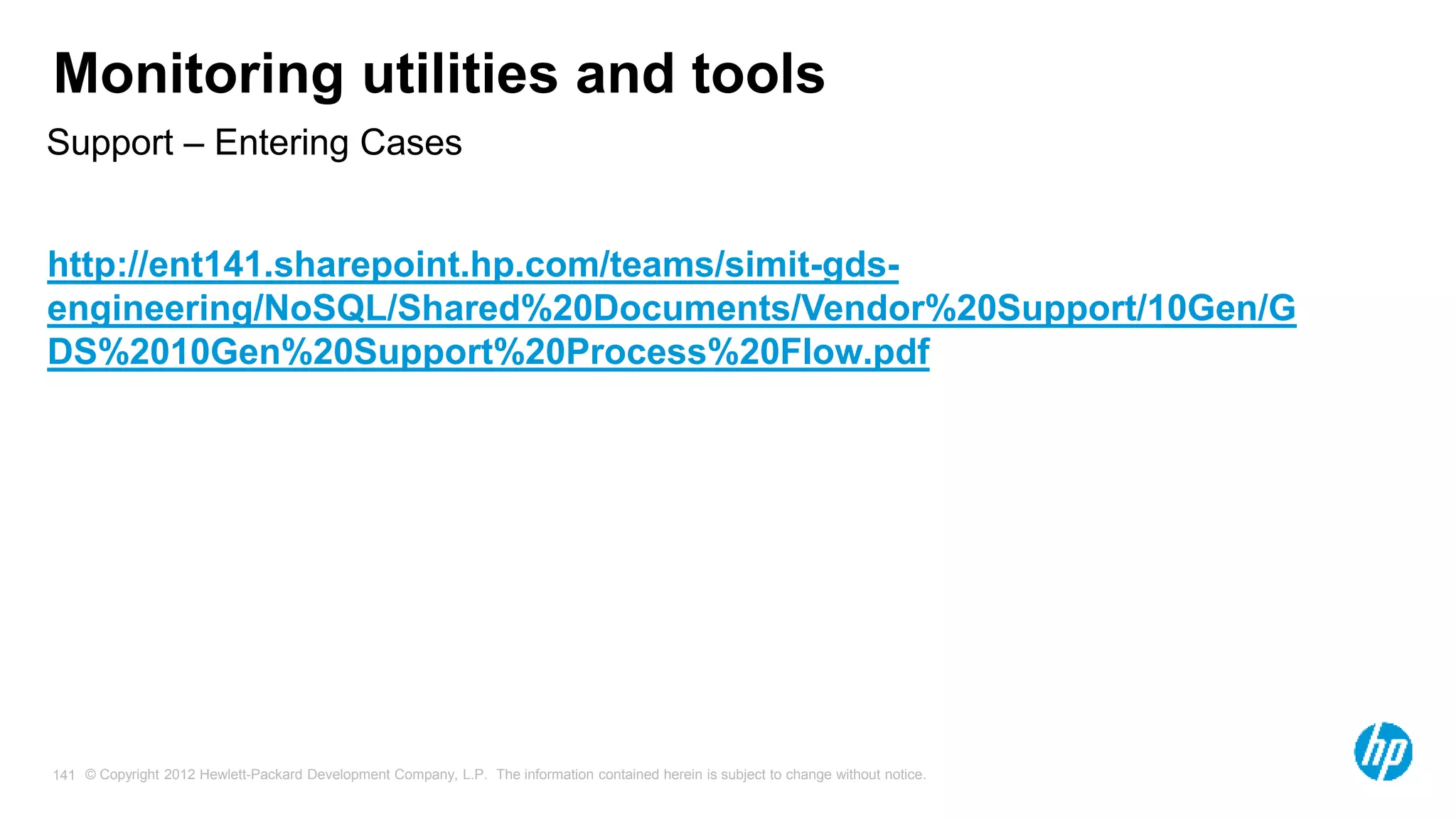 © Copyright 2012 Hewlett-Packard Development Company, L.P. The information contained herein is subject to change without notice. 141 Monitoring utilities and tools Support – Entering Cases http://ent141.sharepoint.hp.com/teams/simit-gds- engineering/NoSQL/Shared%20Documents/Vendor%20Support/10Gen/G DS%2010Gen%20Support%20Process%20Flow.pdf 