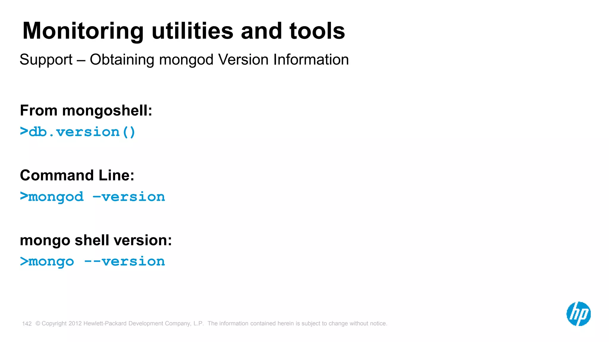 © Copyright 2012 Hewlett-Packard Development Company, L.P. The information contained herein is subject to change without notice. 142 Monitoring utilities and tools Support – Obtaining mongod Version Information From mongoshell: >db.version() Command Line: >mongod –version mongo shell version: >mongo --version 