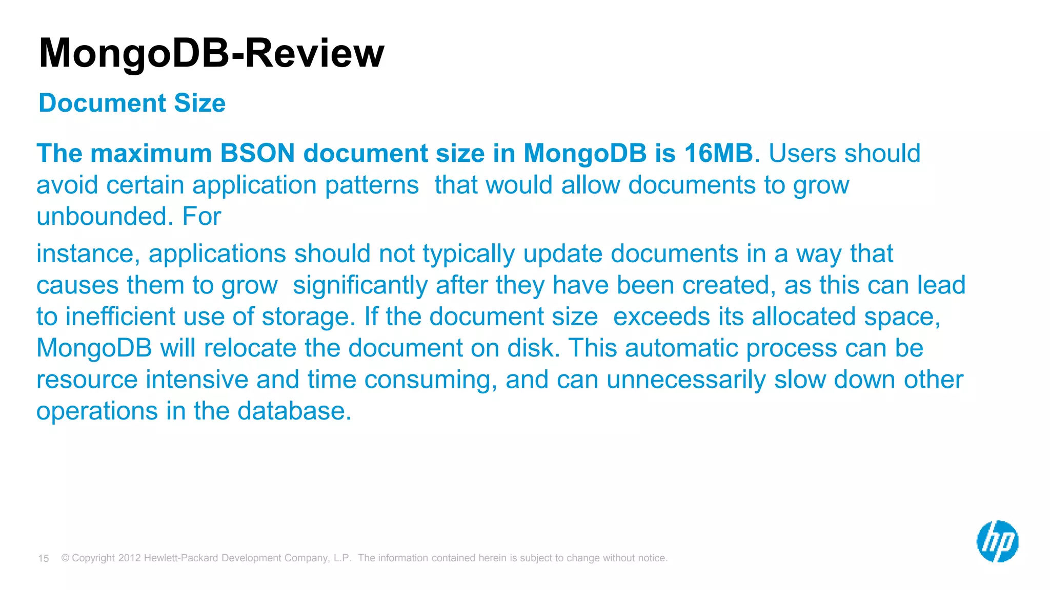 © Copyright 2012 Hewlett-Packard Development Company, L.P. The information contained herein is subject to change without notice. 15 Document Size MongoDB-Review The maximum BSON document size in MongoDB is 16MB. Users should avoid certain application patterns that would allow documents to grow unbounded. For instance, applications should not typically update documents in a way that causes them to grow significantly after they have been created, as this can lead to inefficient use of storage. If the document size exceeds its allocated space, MongoDB will relocate the document on disk. This automatic process can be resource intensive and time consuming, and can unnecessarily slow down other operations in the database. 