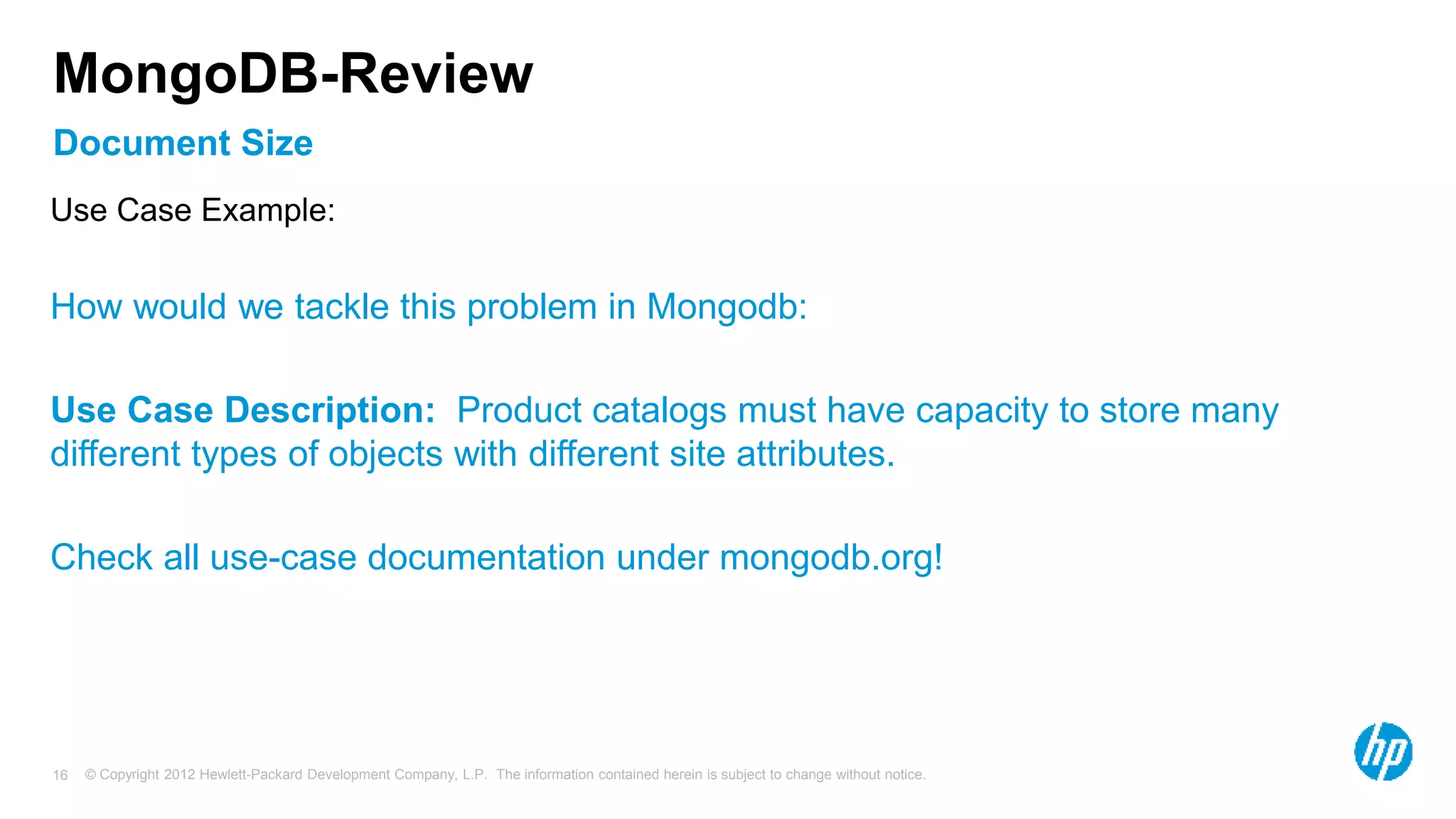 © Copyright 2012 Hewlett-Packard Development Company, L.P. The information contained herein is subject to change without notice. 16 Document Size MongoDB-Review Use Case Example: How would we tackle this problem in Mongodb: Use Case Description: Product catalogs must have capacity to store many different types of objects with different site attributes. Check all use-case documentation under mongodb.org! 