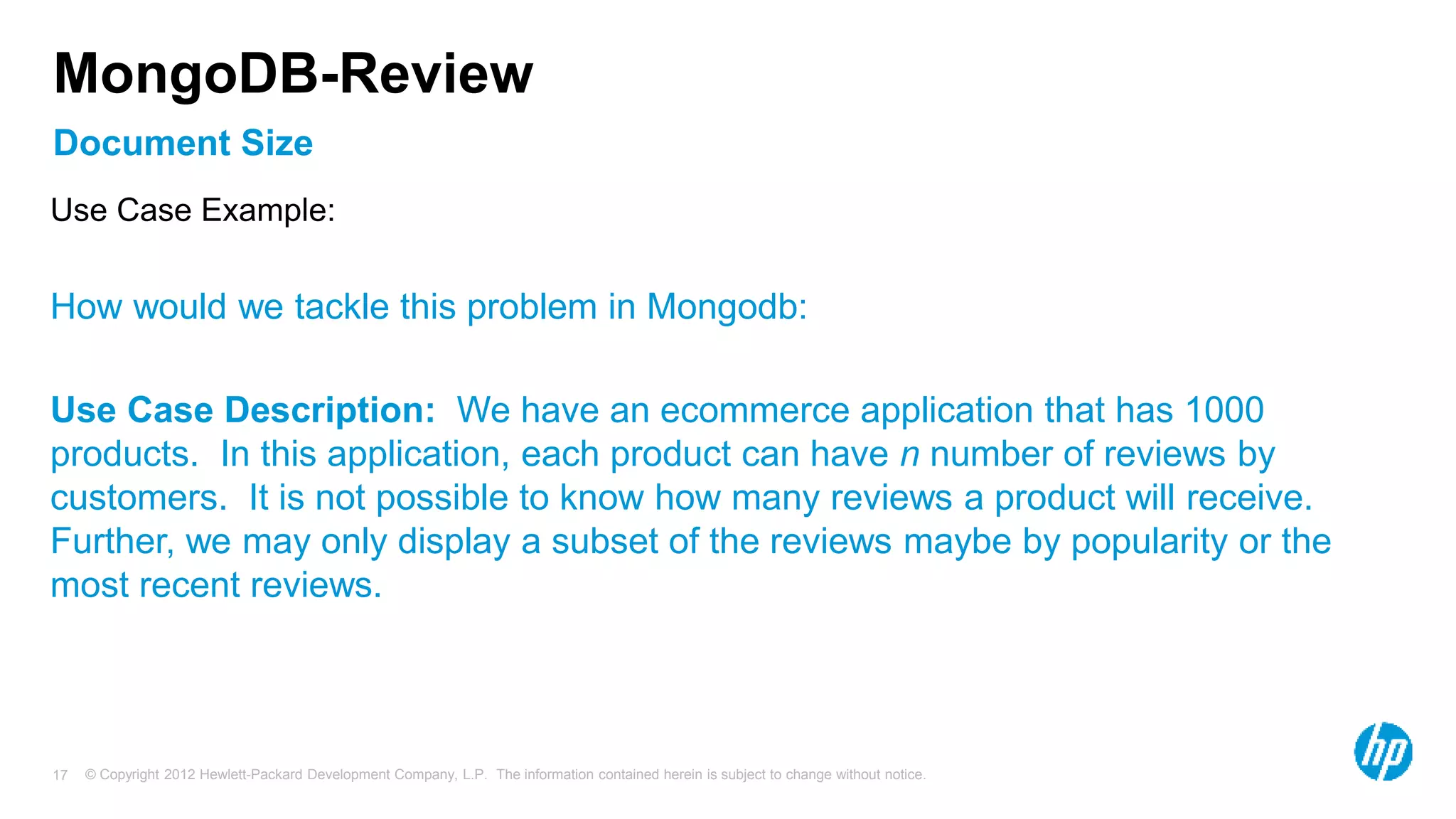 © Copyright 2012 Hewlett-Packard Development Company, L.P. The information contained herein is subject to change without notice. 17 Document Size MongoDB-Review Use Case Example: How would we tackle this problem in Mongodb: Use Case Description: We have an ecommerce application that has 1000 products. In this application, each product can have n number of reviews by customers. It is not possible to know how many reviews a product will receive. Further, we may only display a subset of the reviews maybe by popularity or the most recent reviews. 