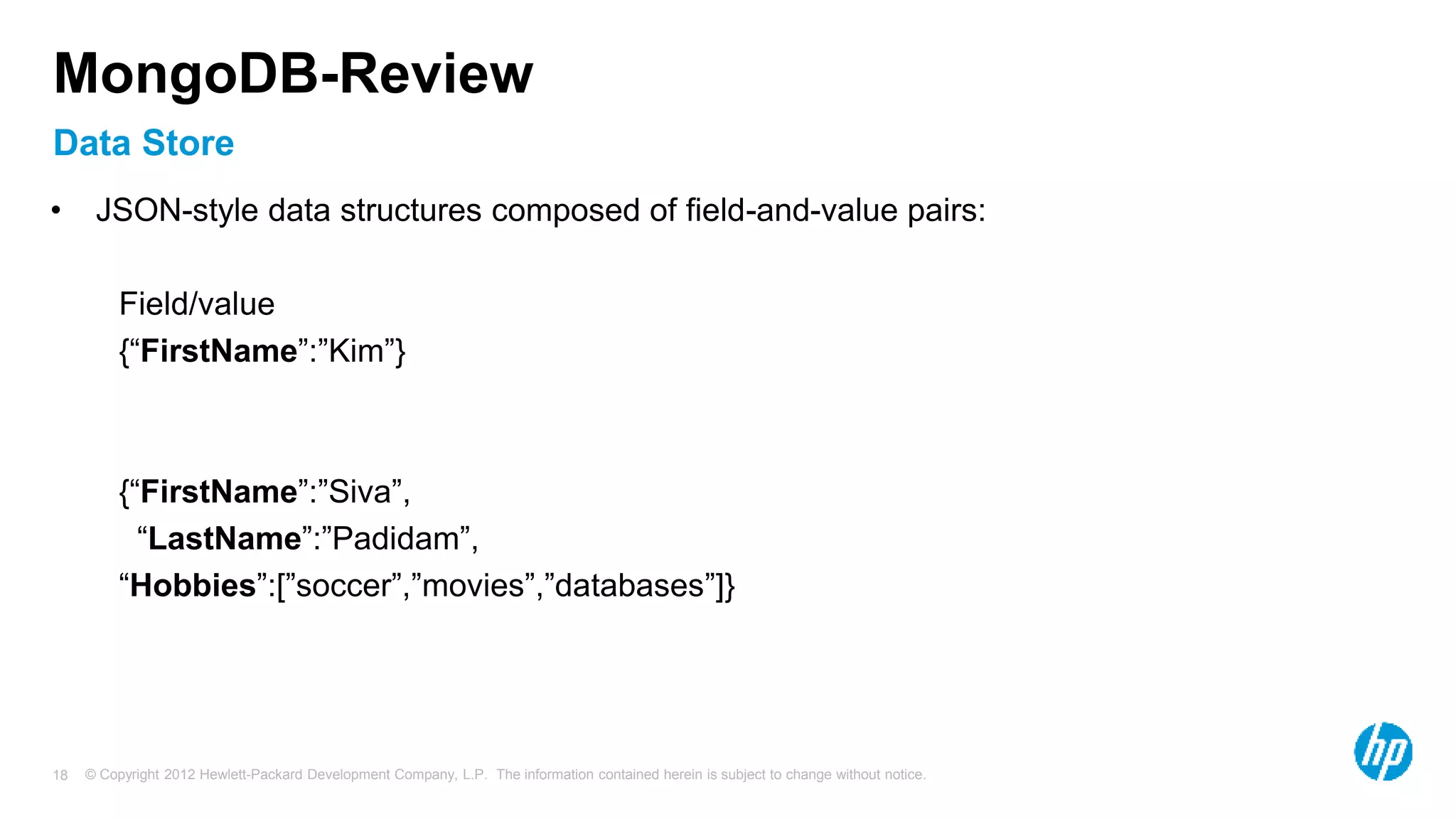 © Copyright 2012 Hewlett-Packard Development Company, L.P. The information contained herein is subject to change without notice. 18 Data Store MongoDB-Review • JSON-style data structures composed of field-and-value pairs: Field/value {“FirstName”:”Kim”} {“FirstName”:”Siva”, “LastName”:”Padidam”, “Hobbies”:[”soccer”,”movies”,”databases”]} 