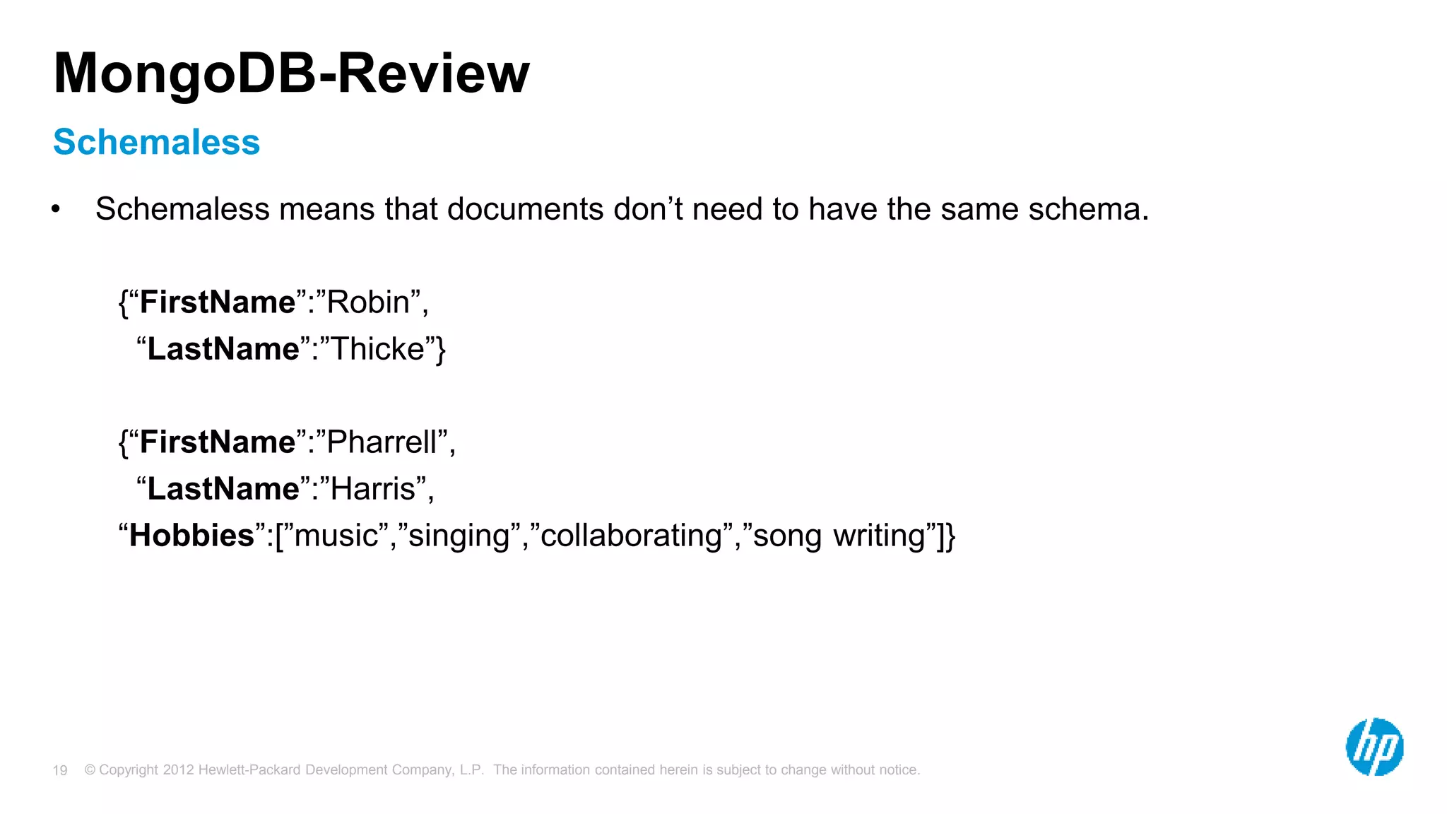 © Copyright 2012 Hewlett-Packard Development Company, L.P. The information contained herein is subject to change without notice. 19 Schemaless MongoDB-Review • Schemaless means that documents don’t need to have the same schema. {“FirstName”:”Robin”, “LastName”:”Thicke”} {“FirstName”:”Pharrell”, “LastName”:”Harris”, “Hobbies”:[”music”,”singing”,”collaborating”,”song writing”]} 