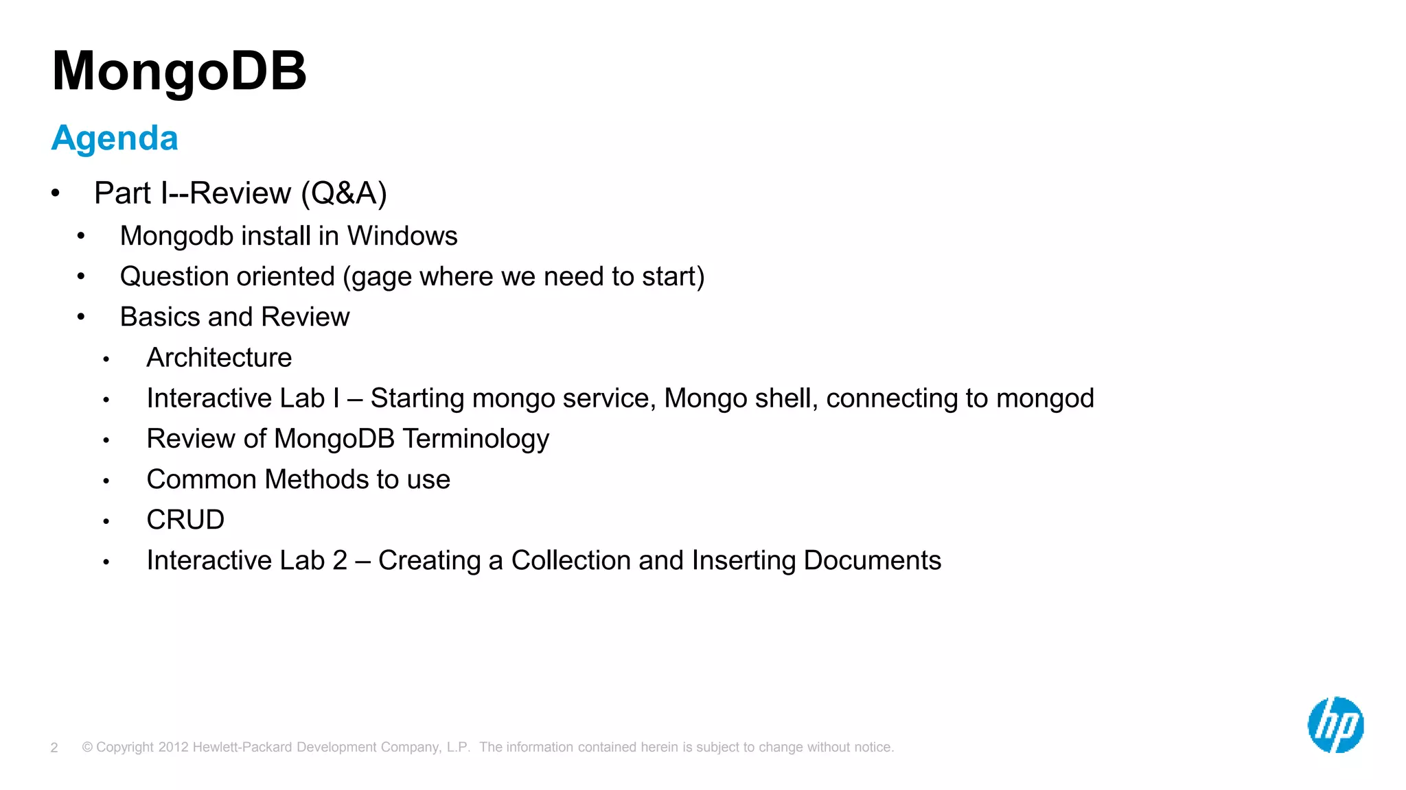 © Copyright 2012 Hewlett-Packard Development Company, L.P. The information contained herein is subject to change without notice. 2 Agenda MongoDB • Part I--Review (Q&A) • Mongodb install in Windows • Question oriented (gage where we need to start) • Basics and Review • Architecture • Interactive Lab I – Starting mongo service, Mongo shell, connecting to mongod • Review of MongoDB Terminology • Common Methods to use • CRUD • Interactive Lab 2 – Creating a Collection and Inserting Documents 