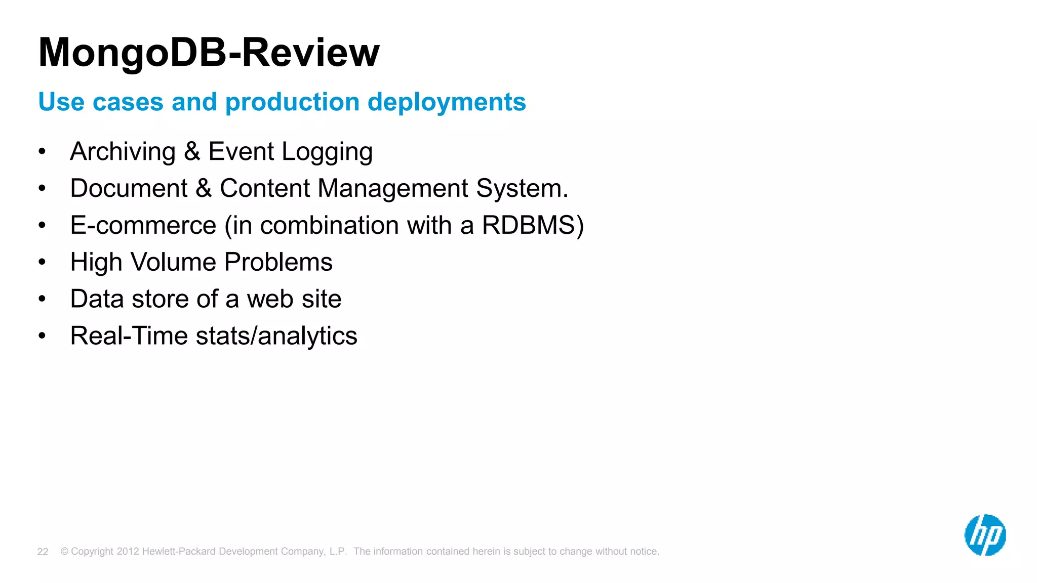 © Copyright 2012 Hewlett-Packard Development Company, L.P. The information contained herein is subject to change without notice. 22 Use cases and production deployments MongoDB-Review • Archiving & Event Logging • Document & Content Management System. • E-commerce (in combination with a RDBMS) • High Volume Problems • Data store of a web site • Real-Time stats/analytics 