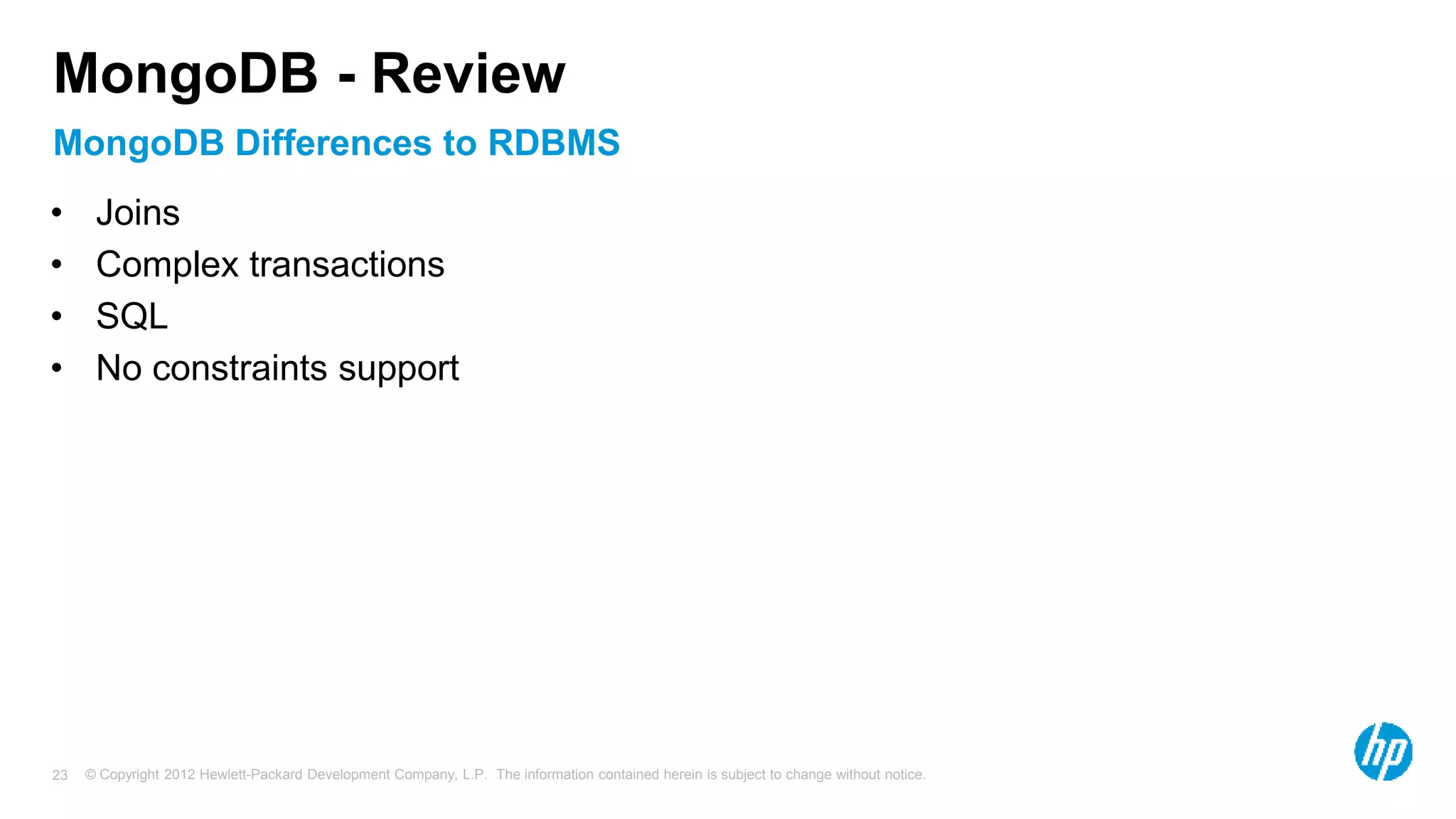 © Copyright 2012 Hewlett-Packard Development Company, L.P. The information contained herein is subject to change without notice. 23 MongoDB Differences to RDBMS MongoDB - Review • Joins • Complex transactions • SQL • No constraints support 