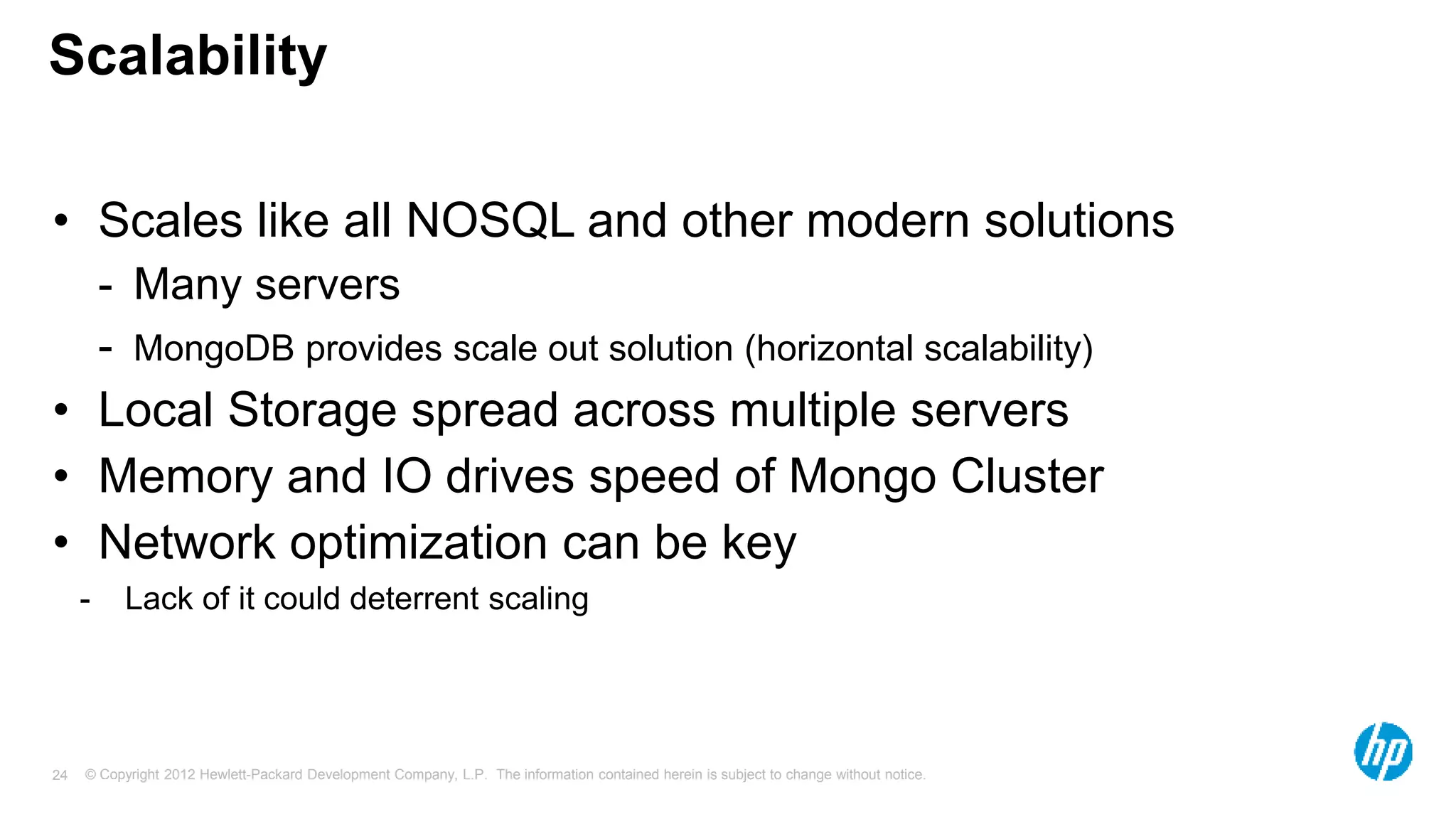 © Copyright 2012 Hewlett-Packard Development Company, L.P. The information contained herein is subject to change without notice. 24 Scalability • Scales like all NOSQL and other modern solutions - Many servers - MongoDB provides scale out solution (horizontal scalability) • Local Storage spread across multiple servers • Memory and IO drives speed of Mongo Cluster • Network optimization can be key - Lack of it could deterrent scaling 