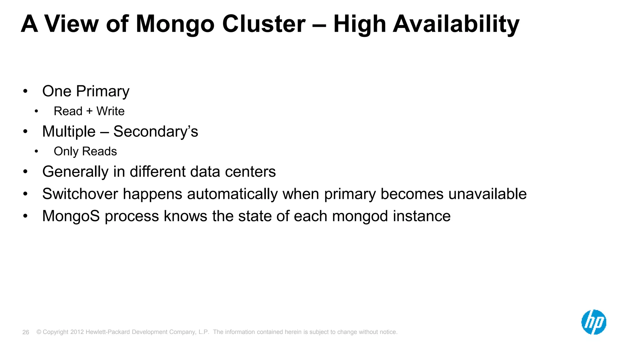 © Copyright 2012 Hewlett-Packard Development Company, L.P. The information contained herein is subject to change without notice. 26 A View of Mongo Cluster – High Availability • One Primary • Read + Write • Multiple – Secondary’s • Only Reads • Generally in different data centers • Switchover happens automatically when primary becomes unavailable • MongoS process knows the state of each mongod instance 