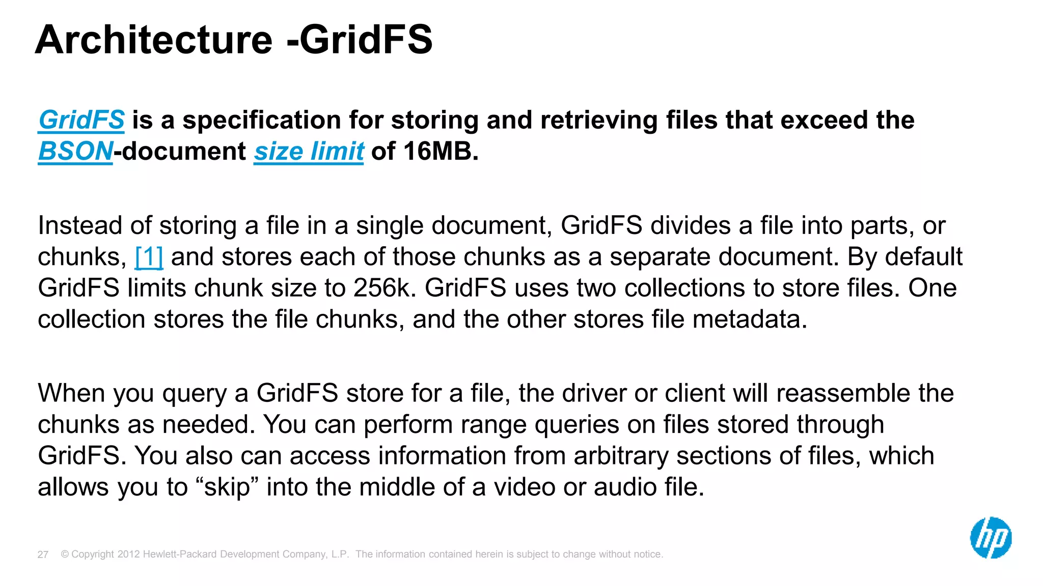 © Copyright 2012 Hewlett-Packard Development Company, L.P. The information contained herein is subject to change without notice. 27 Architecture -GridFS GridFS is a specification for storing and retrieving files that exceed the BSON-document size limit of 16MB. Instead of storing a file in a single document, GridFS divides a file into parts, or chunks, [1] and stores each of those chunks as a separate document. By default GridFS limits chunk size to 256k. GridFS uses two collections to store files. One collection stores the file chunks, and the other stores file metadata. When you query a GridFS store for a file, the driver or client will reassemble the chunks as needed. You can perform range queries on files stored through GridFS. You also can access information from arbitrary sections of files, which allows you to “skip” into the middle of a video or audio file. 