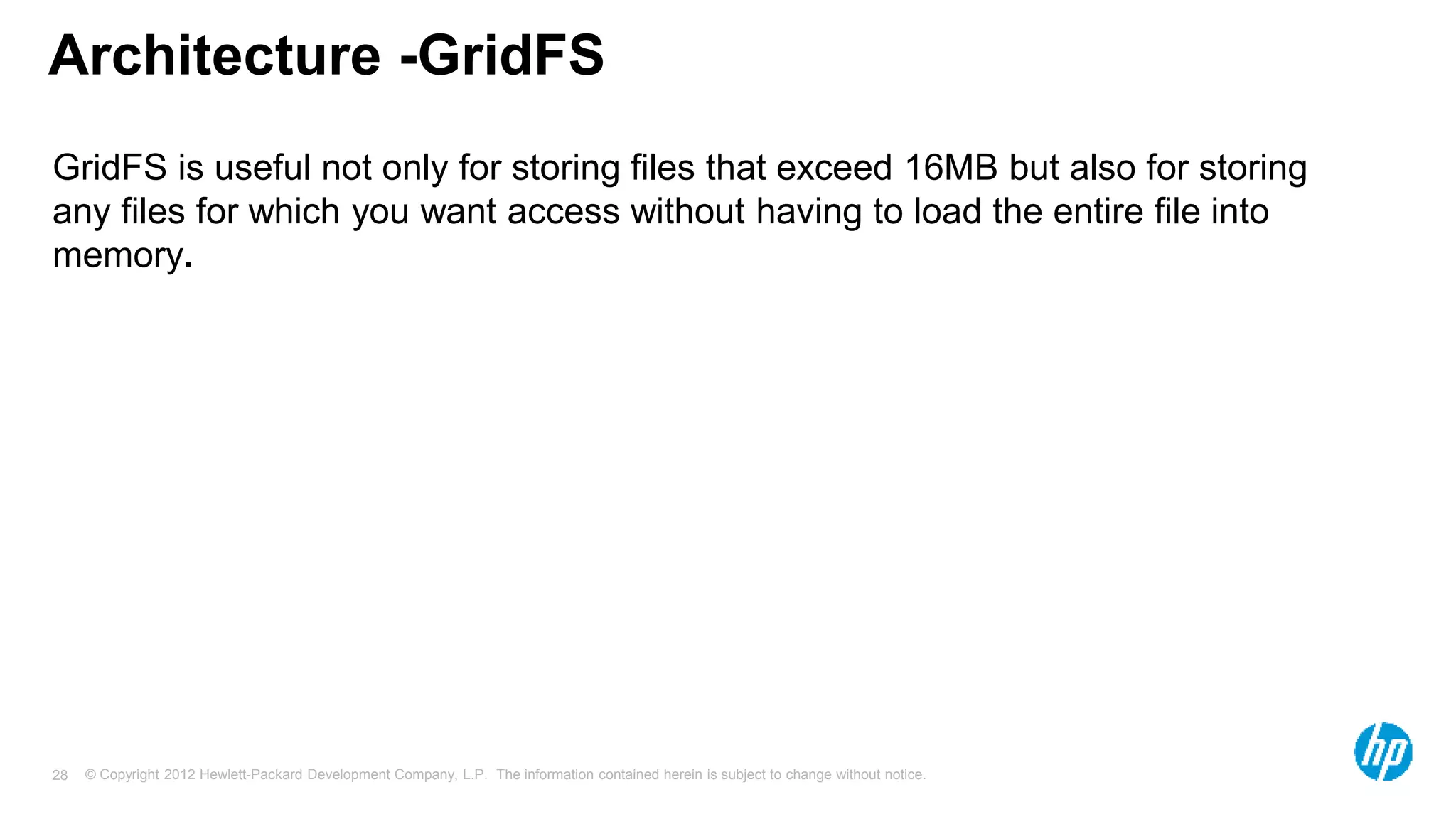 © Copyright 2012 Hewlett-Packard Development Company, L.P. The information contained herein is subject to change without notice. 28 Architecture -GridFS GridFS is useful not only for storing files that exceed 16MB but also for storing any files for which you want access without having to load the entire file into memory. 