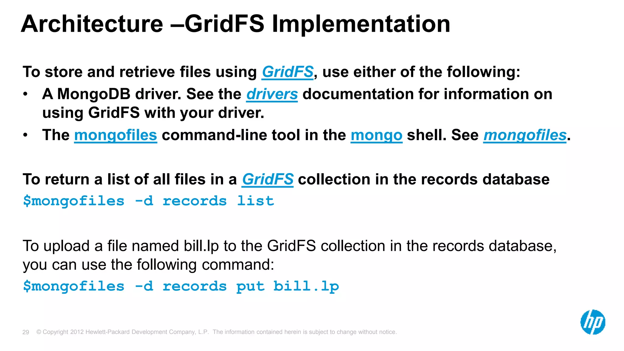 © Copyright 2012 Hewlett-Packard Development Company, L.P. The information contained herein is subject to change without notice. 29 Architecture –GridFS Implementation To store and retrieve files using GridFS, use either of the following: • A MongoDB driver. See the drivers documentation for information on using GridFS with your driver. • The mongofiles command-line tool in the mongo shell. See mongofiles. To return a list of all files in a GridFS collection in the records database $mongofiles -d records list To upload a file named bill.lp to the GridFS collection in the records database, you can use the following command: $mongofiles -d records put bill.lp 