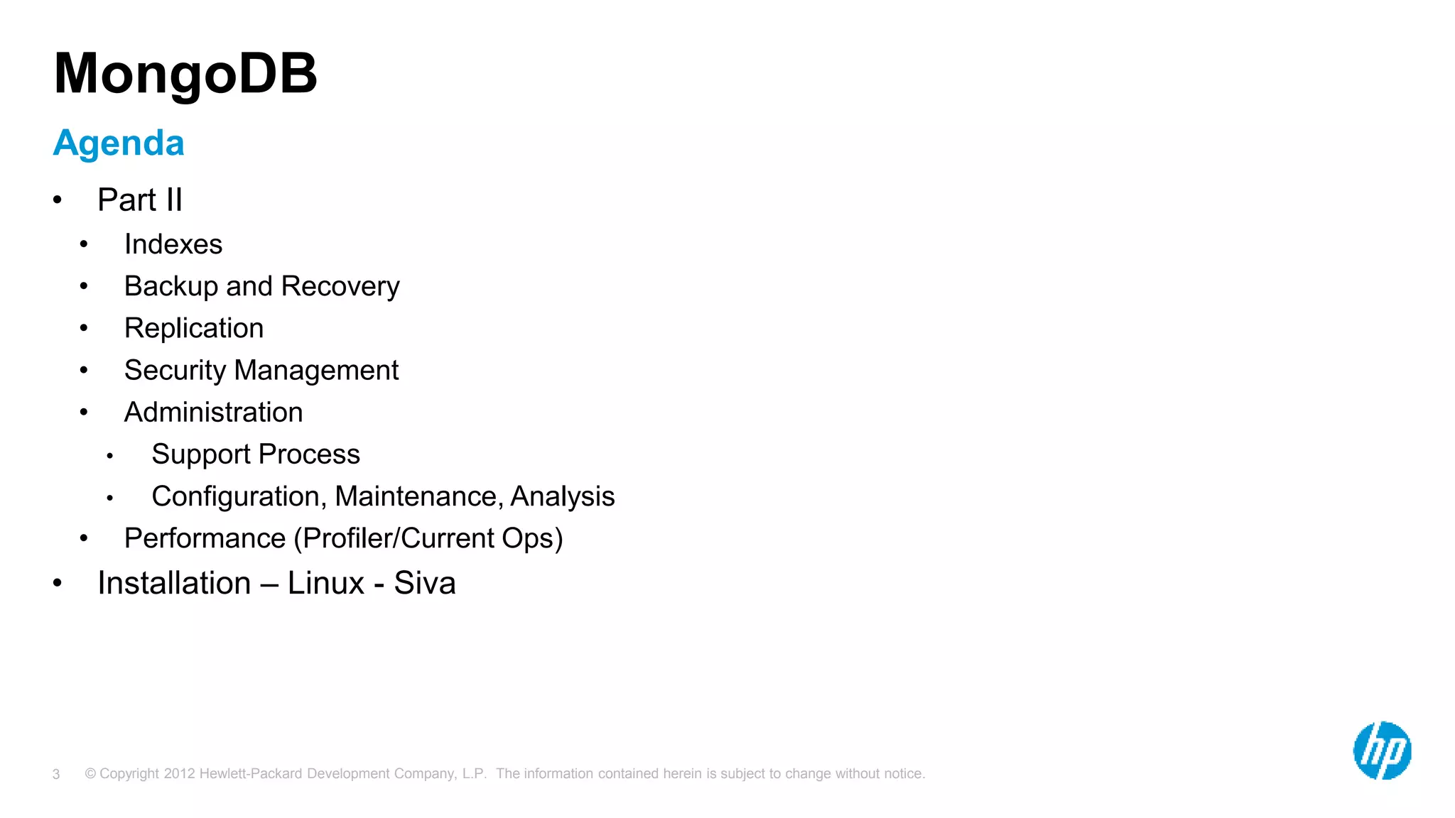 © Copyright 2012 Hewlett-Packard Development Company, L.P. The information contained herein is subject to change without notice. 3 Agenda MongoDB • Part II • Indexes • Backup and Recovery • Replication • Security Management • Administration • Support Process • Configuration, Maintenance, Analysis • Performance (Profiler/Current Ops) • Installation – Linux - Siva 