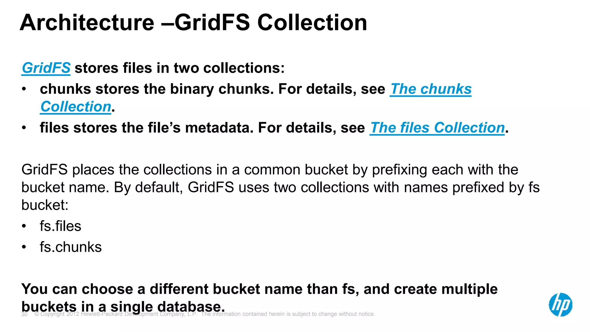© Copyright 2012 Hewlett-Packard Development Company, L.P. The information contained herein is subject to change without notice. 30 Architecture –GridFS Collection GridFS stores files in two collections: • chunks stores the binary chunks. For details, see The chunks Collection. • files stores the file’s metadata. For details, see The files Collection. GridFS places the collections in a common bucket by prefixing each with the bucket name. By default, GridFS uses two collections with names prefixed by fs bucket: • fs.files • fs.chunks You can choose a different bucket name than fs, and create multiple buckets in a single database. 