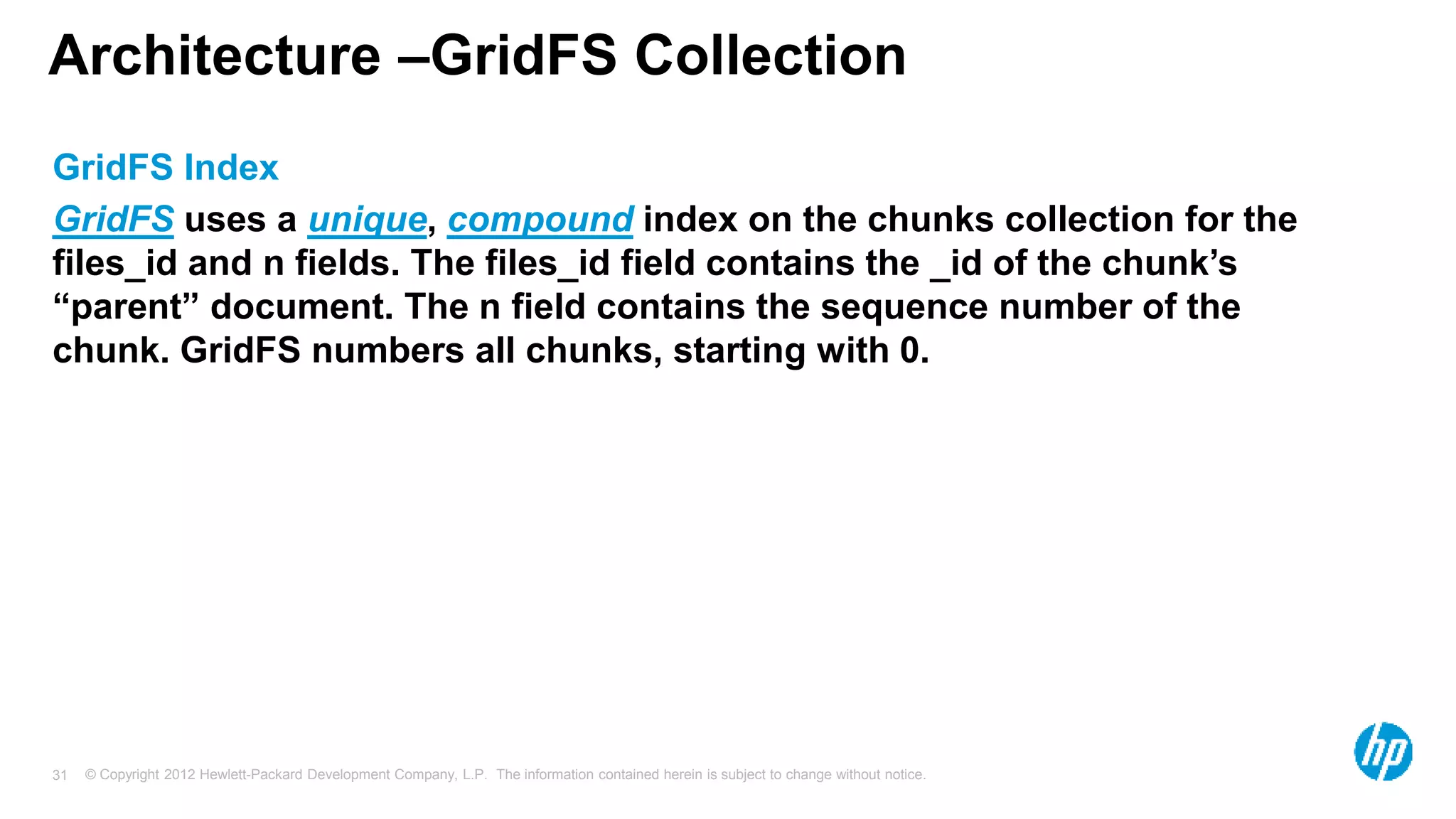 © Copyright 2012 Hewlett-Packard Development Company, L.P. The information contained herein is subject to change without notice. 31 Architecture –GridFS Collection GridFS Index GridFS uses a unique, compound index on the chunks collection for the files_id and n fields. The files_id field contains the _id of the chunk’s “parent” document. The n field contains the sequence number of the chunk. GridFS numbers all chunks, starting with 0. 