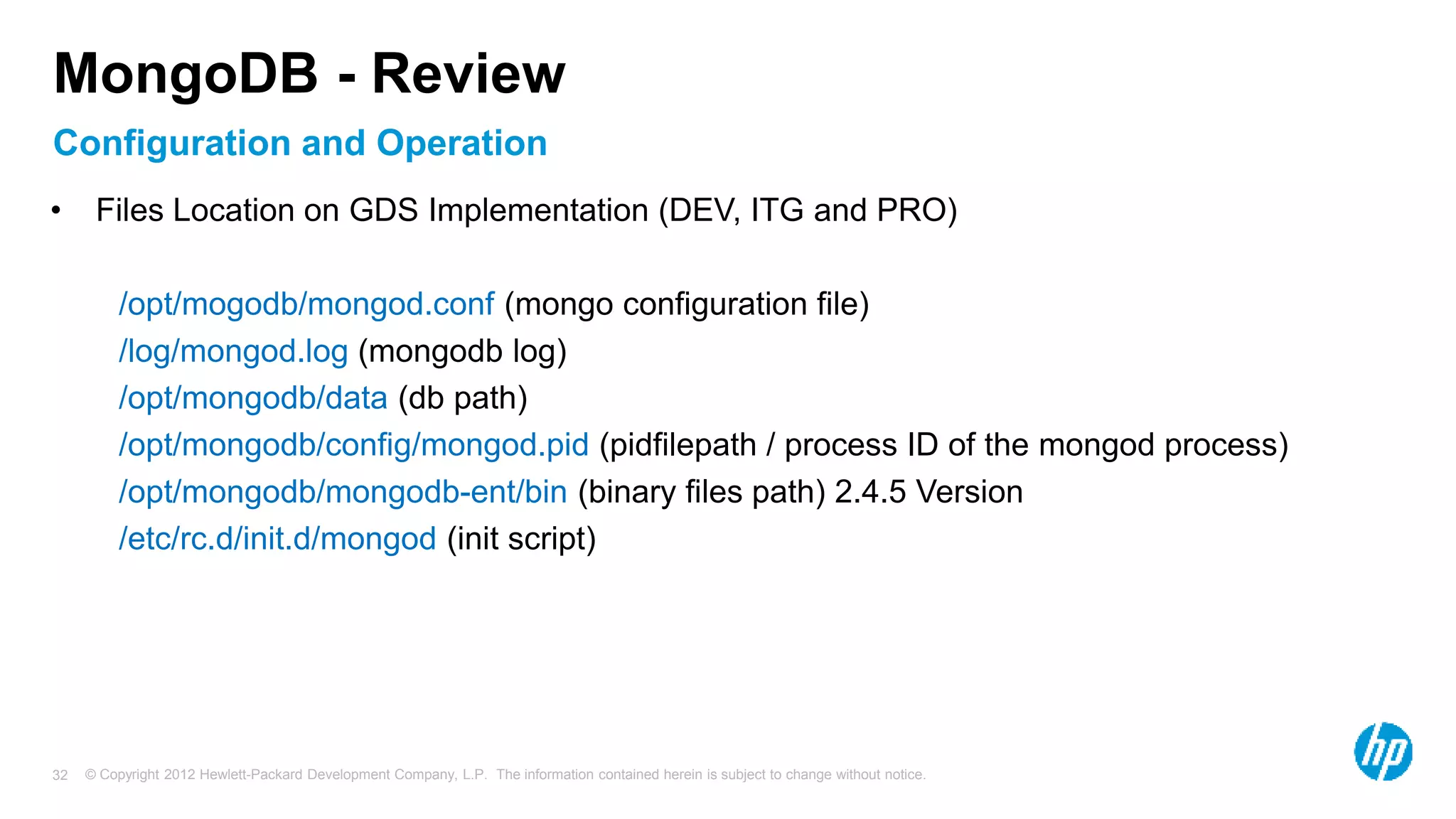 © Copyright 2012 Hewlett-Packard Development Company, L.P. The information contained herein is subject to change without notice. 32 Configuration and Operation MongoDB - Review • Files Location on GDS Implementation (DEV, ITG and PRO) /opt/mogodb/mongod.conf (mongo configuration file) /log/mongod.log (mongodb log) /opt/mongodb/data (db path) /opt/mongodb/config/mongod.pid (pidfilepath / process ID of the mongod process) /opt/mongodb/mongodb-ent/bin (binary files path) 2.4.5 Version /etc/rc.d/init.d/mongod (init script) 