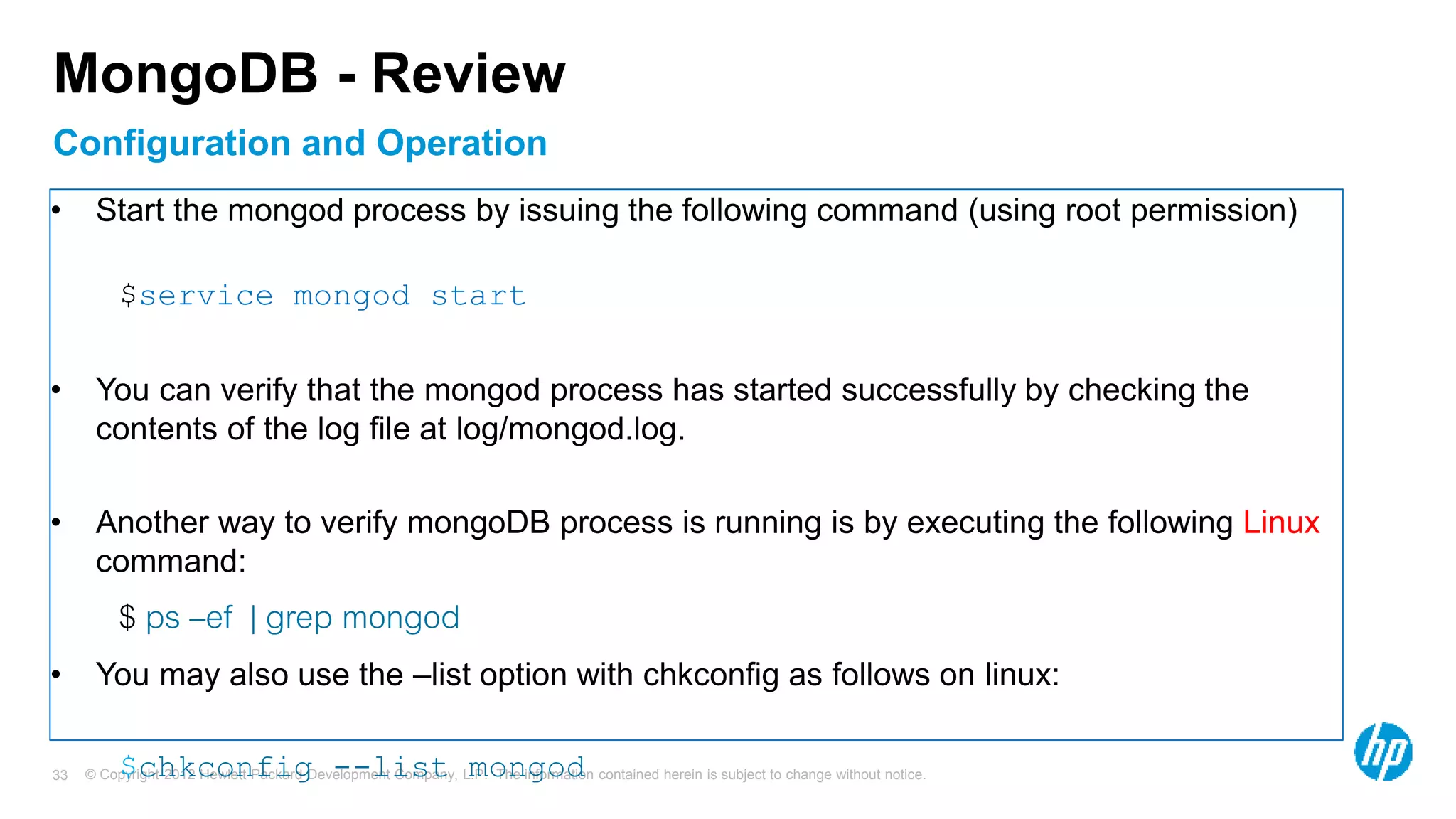 © Copyright 2012 Hewlett-Packard Development Company, L.P. The information contained herein is subject to change without notice. 33 Configuration and Operation MongoDB - Review • Start the mongod process by issuing the following command (using root permission) $service mongod start • You can verify that the mongod process has started successfully by checking the contents of the log file at log/mongod.log. • Another way to verify mongoDB process is running is by executing the following Linux command: $ ps –ef | grep mongod • You may also use the –list option with chkconfig as follows on linux: $chkconfig --list mongod 