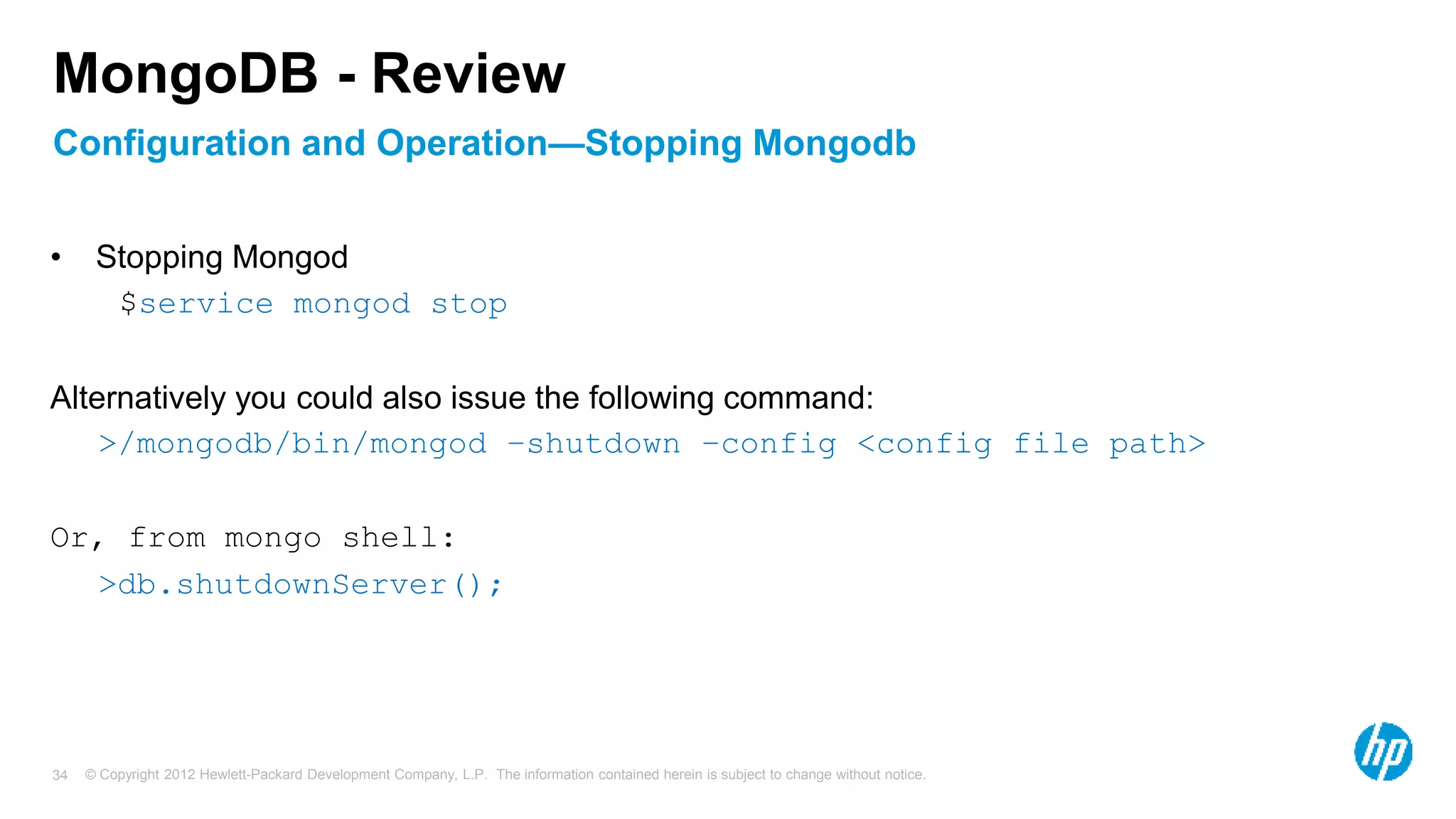 © Copyright 2012 Hewlett-Packard Development Company, L.P. The information contained herein is subject to change without notice. 34 Configuration and Operation—Stopping Mongodb MongoDB - Review • Stopping Mongod $service mongod stop Alternatively you could also issue the following command: >/mongodb/bin/mongod –shutdown –config <config file path> Or, from mongo shell: >db.shutdownServer(); 