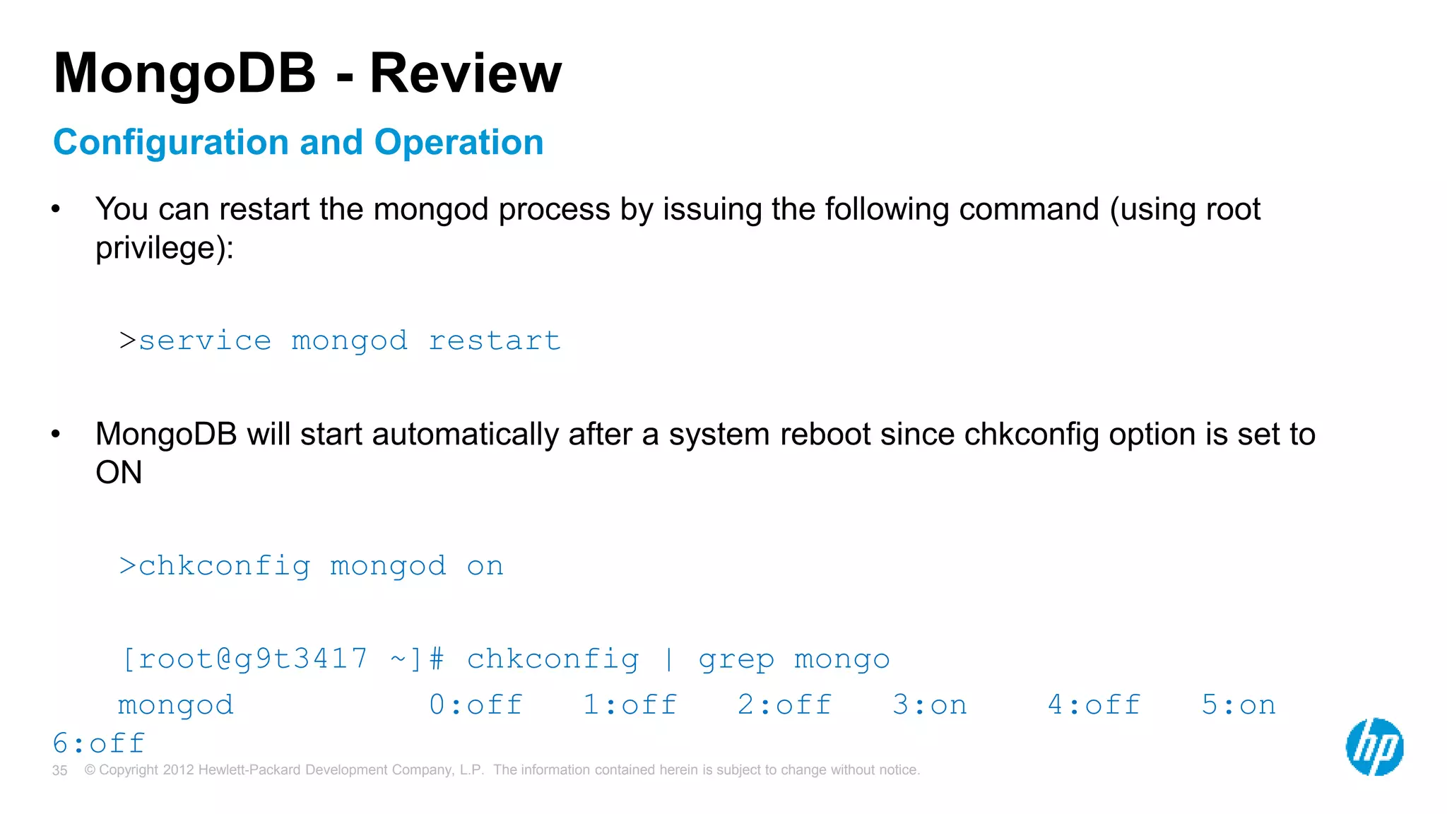 © Copyright 2012 Hewlett-Packard Development Company, L.P. The information contained herein is subject to change without notice. 35 Configuration and Operation MongoDB - Review • You can restart the mongod process by issuing the following command (using root privilege): >service mongod restart • MongoDB will start automatically after a system reboot since chkconfig option is set to ON >chkconfig mongod on [root@g9t3417 ~]# chkconfig | grep mongo mongod 0:off 1:off 2:off 3:on 4:off 5:on 6:off 