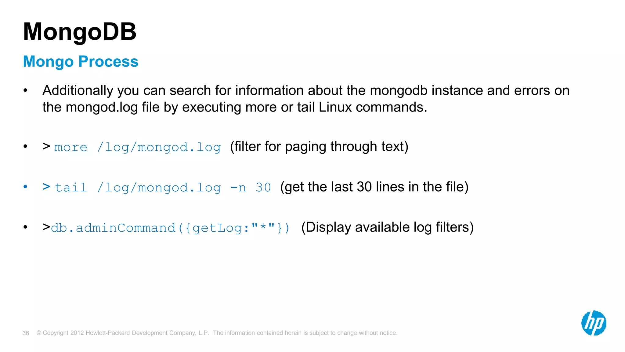 © Copyright 2012 Hewlett-Packard Development Company, L.P. The information contained herein is subject to change without notice. 36 Mongo Process MongoDB • Additionally you can search for information about the mongodb instance and errors on the mongod.log file by executing more or tail Linux commands. • > more /log/mongod.log (filter for paging through text) • > tail /log/mongod.log -n 30 (get the last 30 lines in the file) • >db.adminCommand({getLog:"*"}) (Display available log filters) 