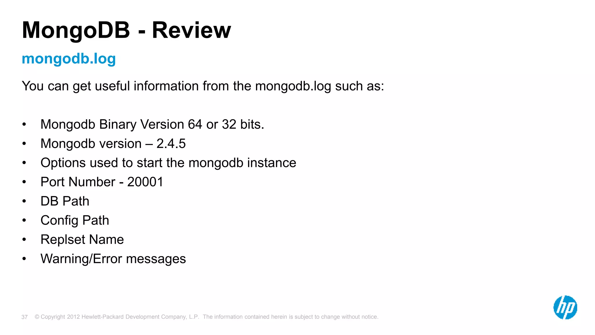 © Copyright 2012 Hewlett-Packard Development Company, L.P. The information contained herein is subject to change without notice. 37 mongodb.log MongoDB - Review You can get useful information from the mongodb.log such as: • Mongodb Binary Version 64 or 32 bits. • Mongodb version – 2.4.5 • Options used to start the mongodb instance • Port Number - 20001 • DB Path • Config Path • Replset Name • Warning/Error messages 