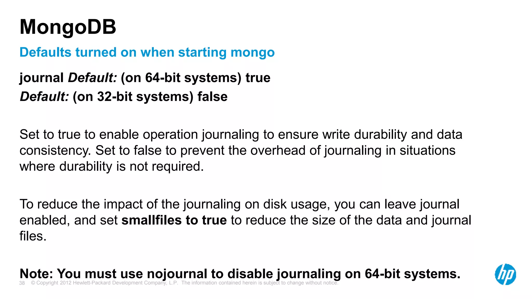 © Copyright 2012 Hewlett-Packard Development Company, L.P. The information contained herein is subject to change without notice. 38 Defaults turned on when starting mongo MongoDB journal Default: (on 64-bit systems) true Default: (on 32-bit systems) false Set to true to enable operation journaling to ensure write durability and data consistency. Set to false to prevent the overhead of journaling in situations where durability is not required. To reduce the impact of the journaling on disk usage, you can leave journal enabled, and set smallfiles to true to reduce the size of the data and journal files. Note: You must use nojournal to disable journaling on 64-bit systems. 