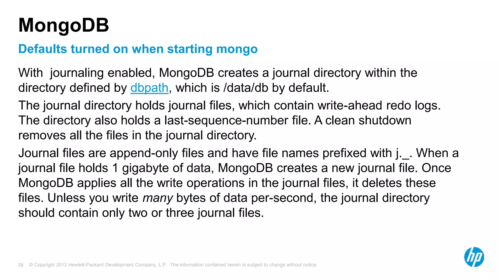 © Copyright 2012 Hewlett-Packard Development Company, L.P. The information contained herein is subject to change without notice. 39 Defaults turned on when starting mongo MongoDB With journaling enabled, MongoDB creates a journal directory within the directory defined by dbpath, which is /data/db by default. The journal directory holds journal files, which contain write-ahead redo logs. The directory also holds a last-sequence-number file. A clean shutdown removes all the files in the journal directory. Journal files are append-only files and have file names prefixed with j._. When a journal file holds 1 gigabyte of data, MongoDB creates a new journal file. Once MongoDB applies all the write operations in the journal files, it deletes these files. Unless you write many bytes of data per-second, the journal directory should contain only two or three journal files. 