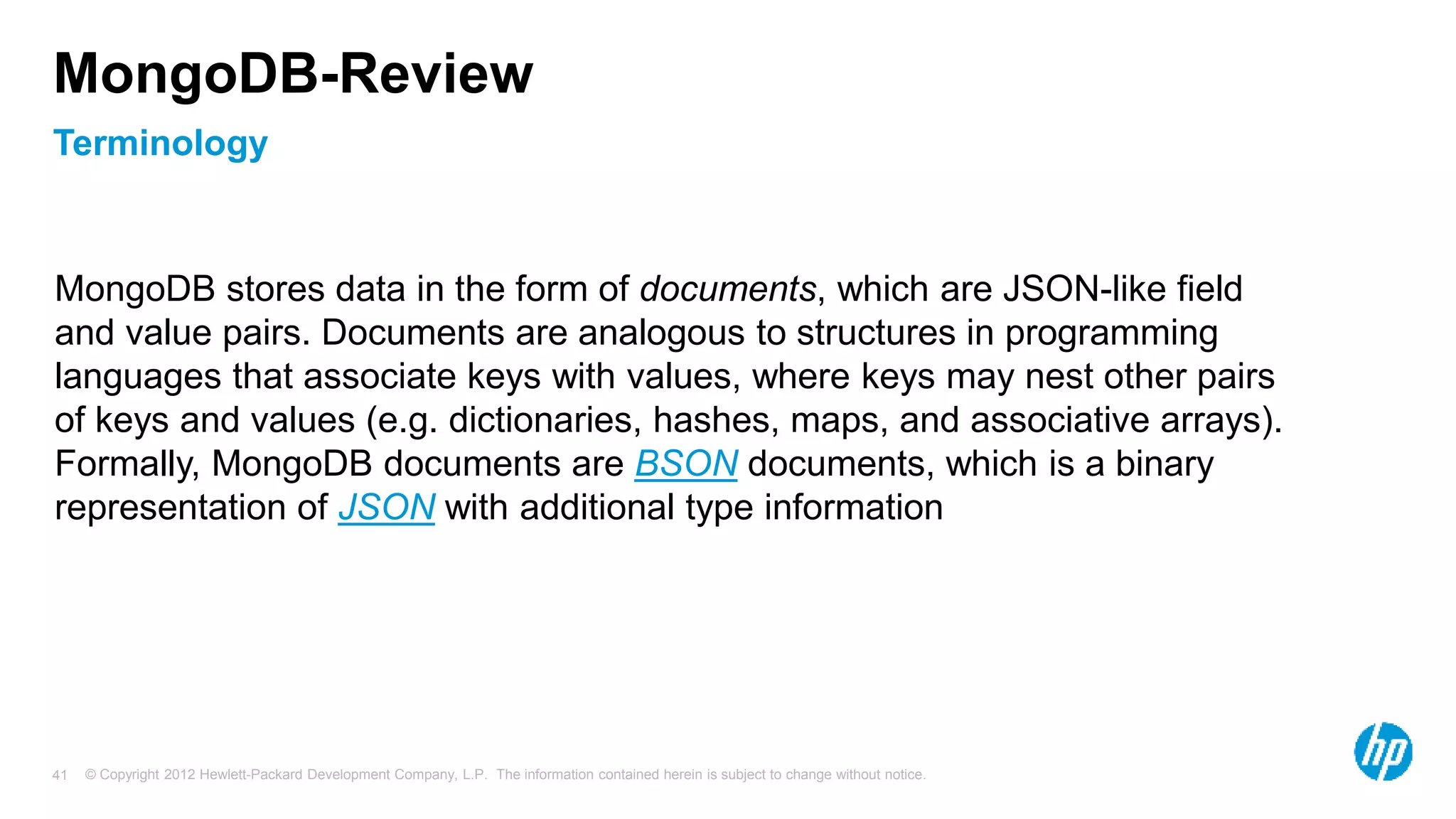 © Copyright 2012 Hewlett-Packard Development Company, L.P. The information contained herein is subject to change without notice. 41 Terminology MongoDB-Review MongoDB stores data in the form of documents, which are JSON-like field and value pairs. Documents are analogous to structures in programming languages that associate keys with values, where keys may nest other pairs of keys and values (e.g. dictionaries, hashes, maps, and associative arrays). Formally, MongoDB documents are BSON documents, which is a binary representation of JSON with additional type information 